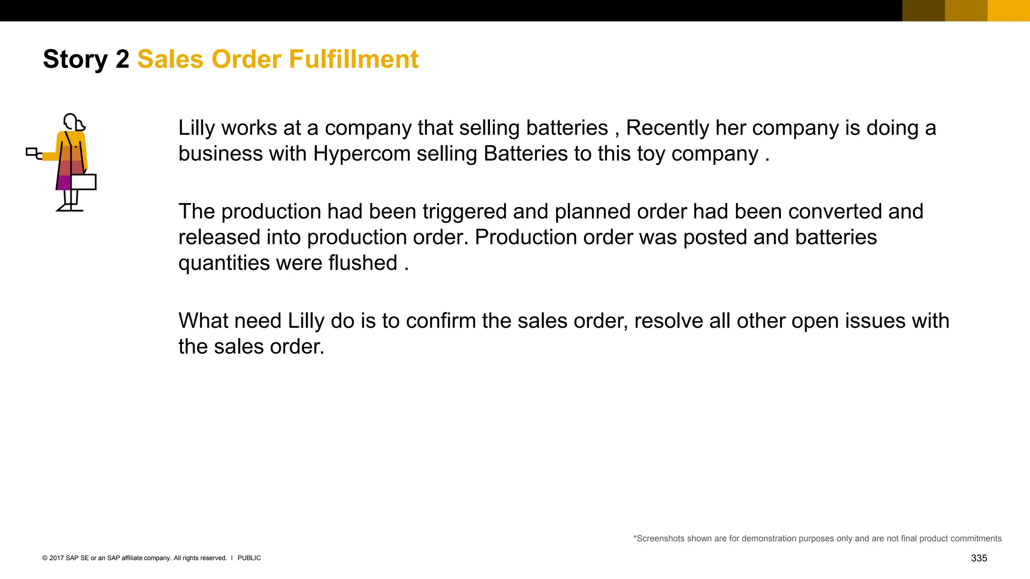 335
PUBLIC
© 2017 SAP SE or an SAP affiliate company. All rights reserved. ǀ
Story 2 Sales Order Fulfillment
Lilly works at a company that selling batteries , Recently her company is doing a
business with Hypercom selling Batteries to this toy company .
The production had been triggered and planned order had been converted and
released into production order. Production order was posted and batteries
quantities were flushed .
What need Lilly do is to confirm the sales order, resolve all other open issues with
the sales order.
*Screenshots shown are for demonstration purposes only and are not final product commitments
 