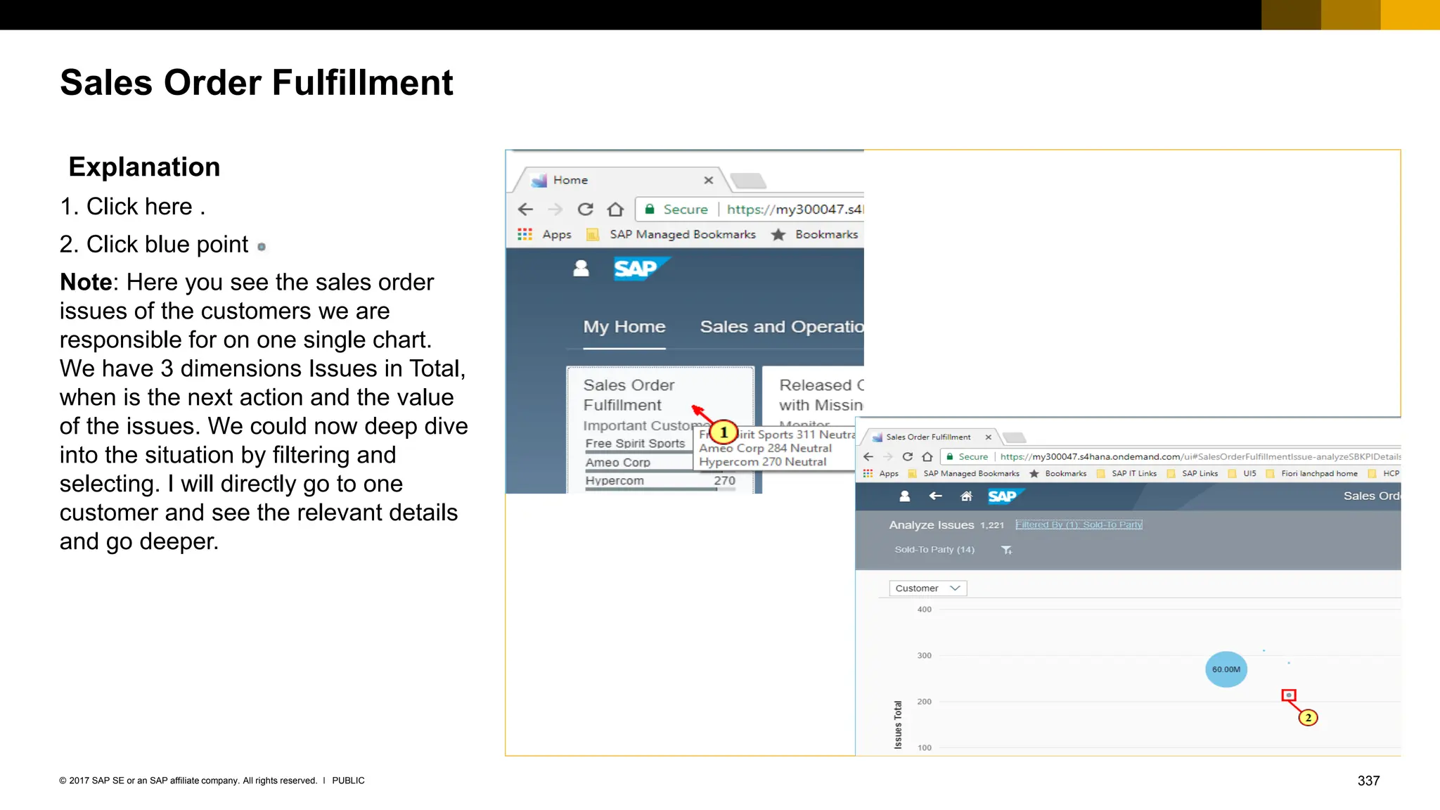 337
PUBLIC
© 2017 SAP SE or an SAP affiliate company. All rights reserved. ǀ
Sales Order Fulfillment
Explanation
1. Click here .
2. Click blue point
Note: Here you see the sales order
issues of the customers we are
responsible for on one single chart.
We have 3 dimensions Issues in Total,
when is the next action and the value
of the issues. We could now deep dive
into the situation by filtering and
selecting. I will directly go to one
customer and see the relevant details
and go deeper.
 