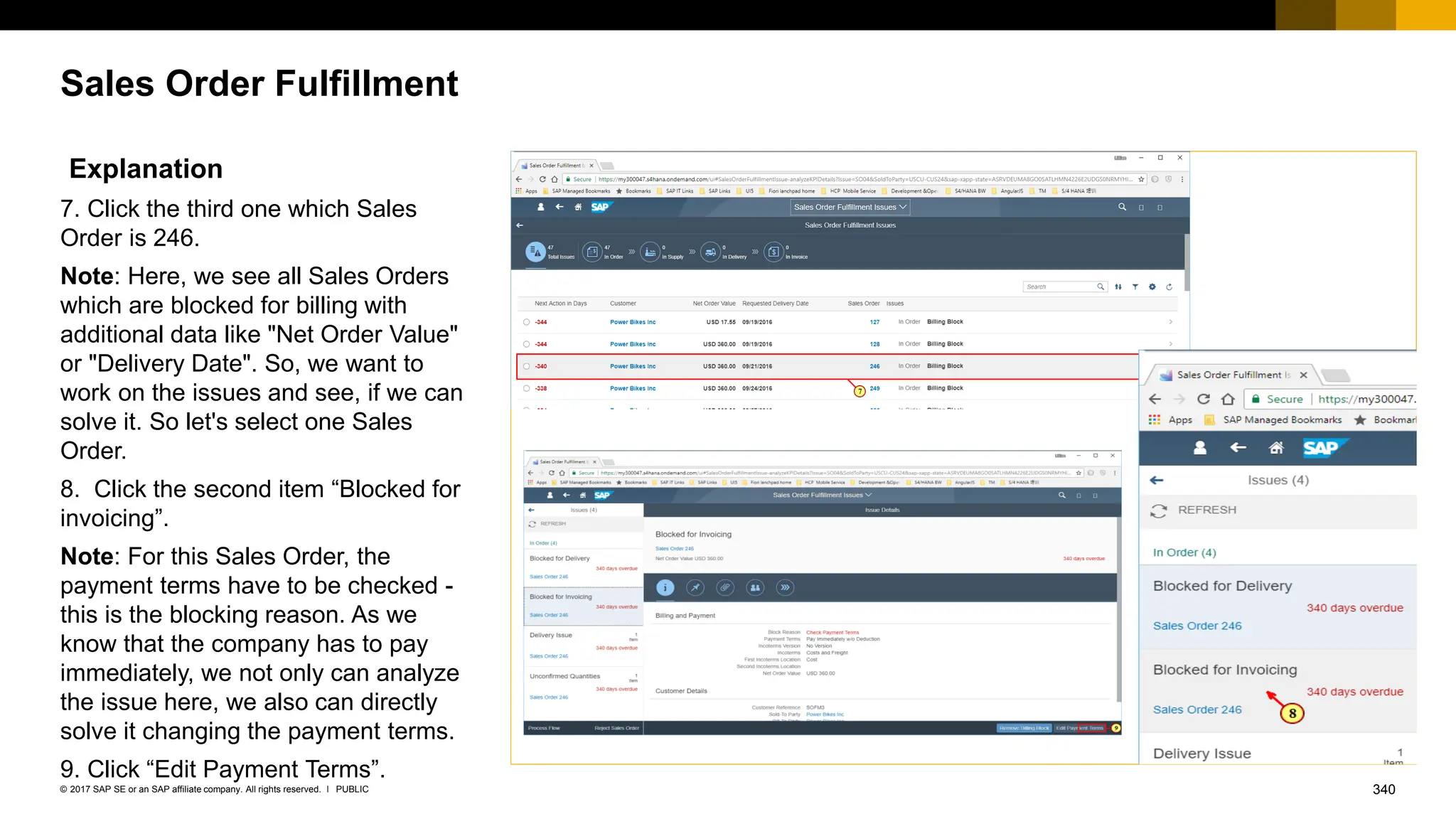 340
PUBLIC
© 2017 SAP SE or an SAP affiliate company. All rights reserved. ǀ
Sales Order Fulfillment
Explanation
7. Click the third one which Sales
Order is 246.
Note: Here, we see all Sales Orders
which are blocked for billing with
additional data like "Net Order Value"
or "Delivery Date". So, we want to
work on the issues and see, if we can
solve it. So let's select one Sales
Order.
8. Click the second item “Blocked for
invoicing”.
Note: For this Sales Order, the
payment terms have to be checked -
this is the blocking reason. As we
know that the company has to pay
immediately, we not only can analyze
the issue here, we also can directly
solve it changing the payment terms.
9. Click “Edit Payment Terms”.
 