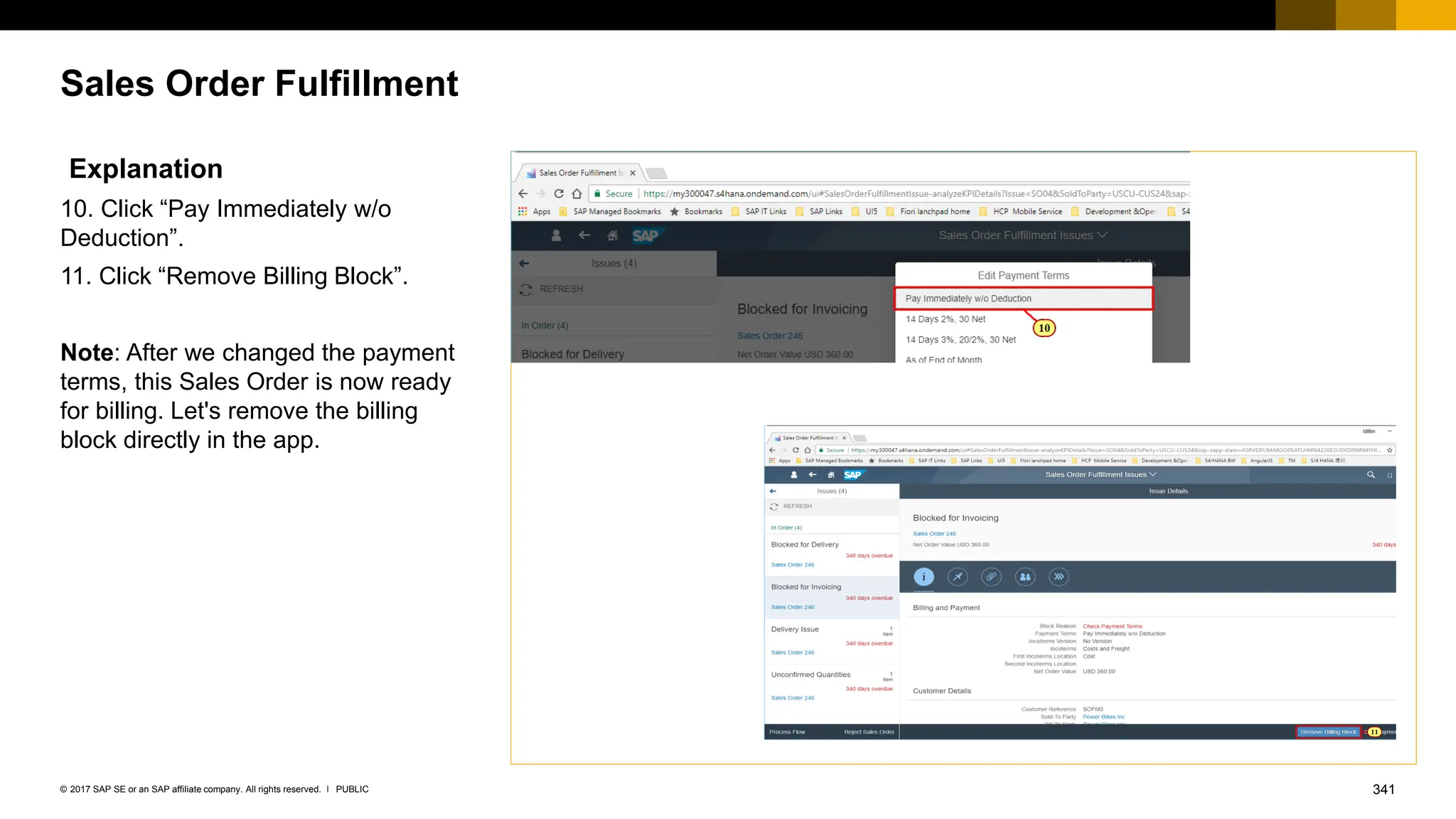 341
PUBLIC
© 2017 SAP SE or an SAP affiliate company. All rights reserved. ǀ
Sales Order Fulfillment
Explanation
10. Click “Pay Immediately w/o
Deduction”.
11. Click “Remove Billing Block”.
Note: After we changed the payment
terms, this Sales Order is now ready
for billing. Let's remove the billing
block directly in the app.
 