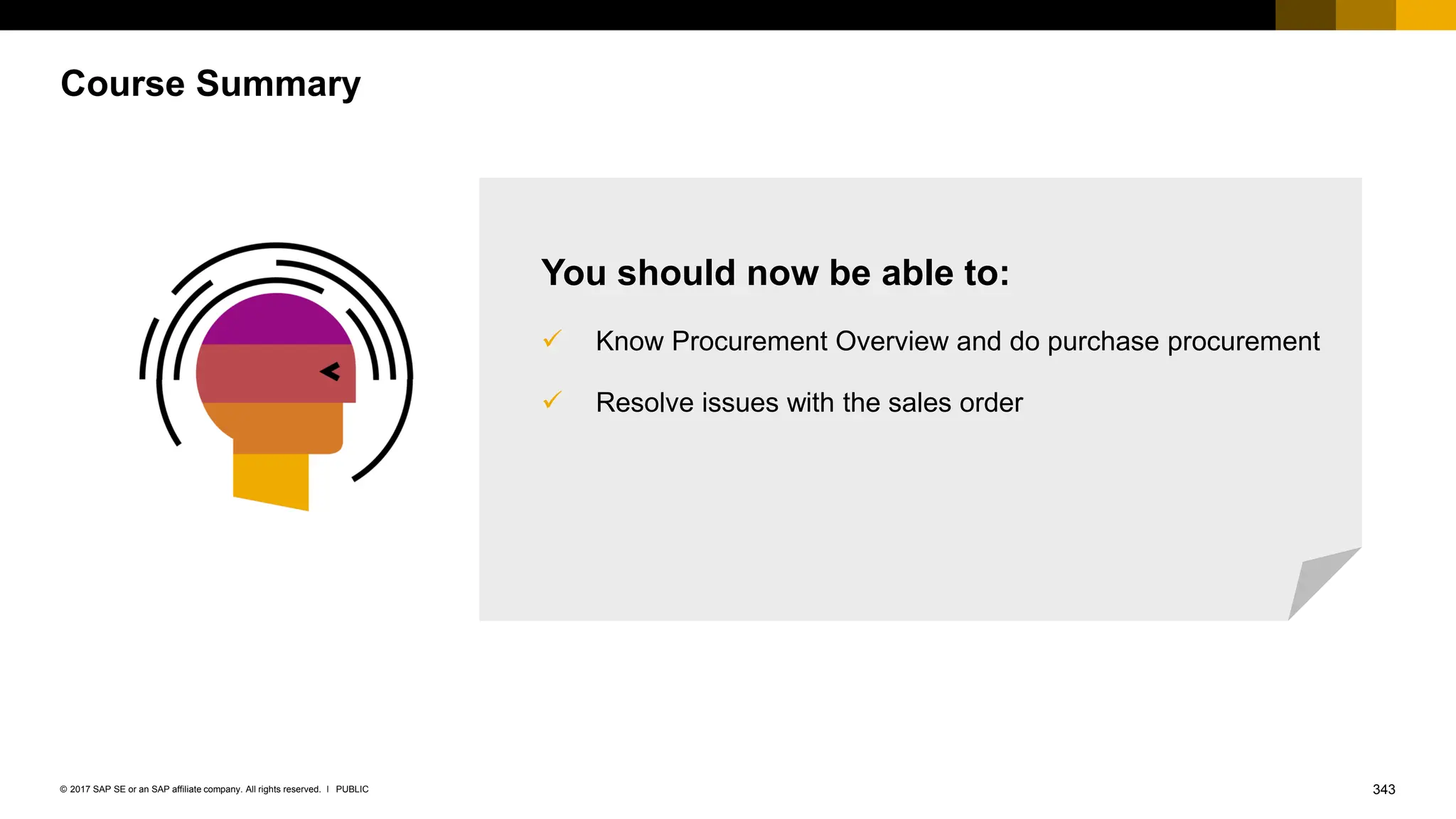 343
PUBLIC
© 2017 SAP SE or an SAP affiliate company. All rights reserved. ǀ
Course Summary
You should now be able to:
✓ Know Procurement Overview and do purchase procurement
✓ Resolve issues with the sales order
 
