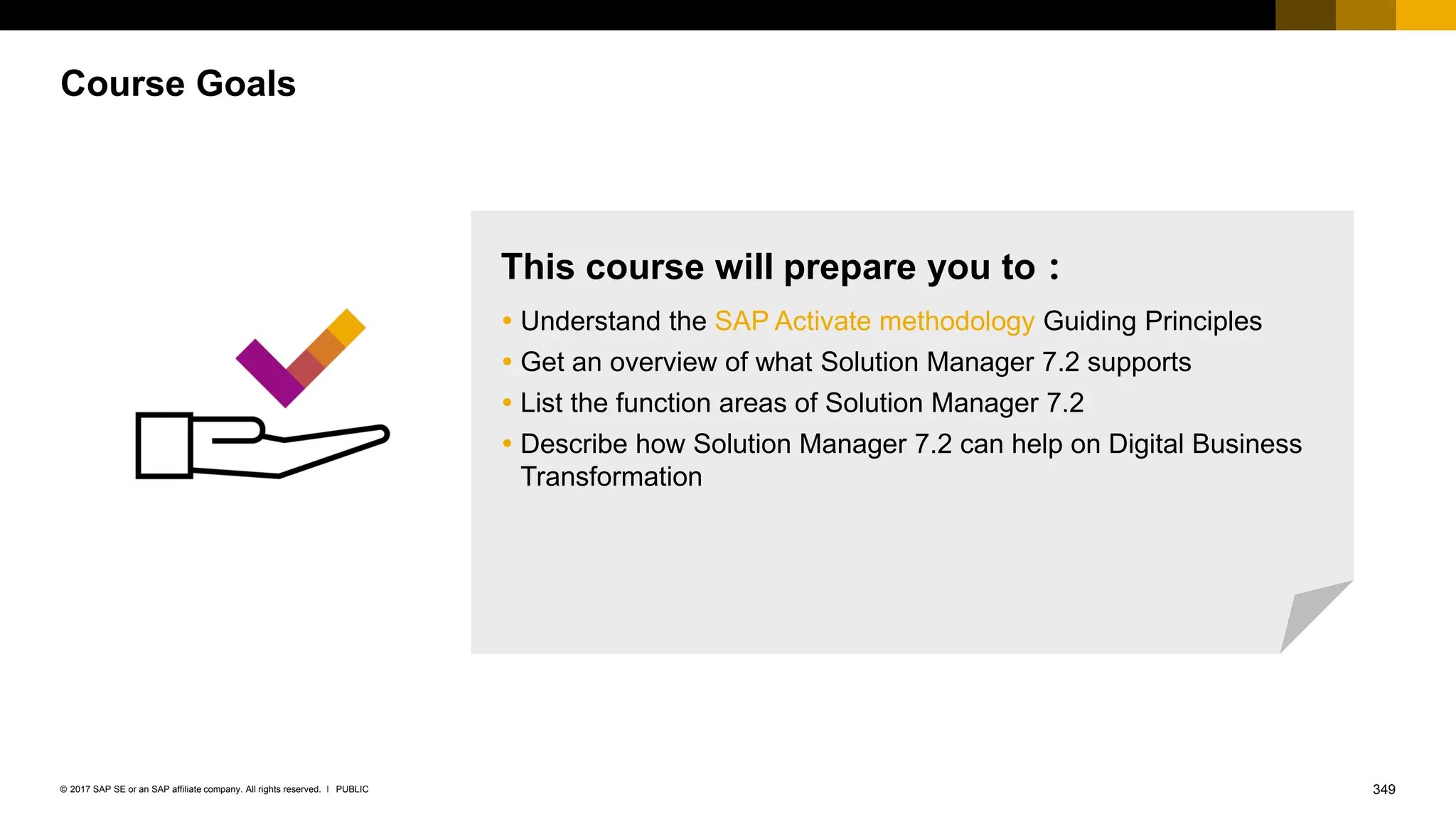 349
PUBLIC
© 2017 SAP SE or an SAP affiliate company. All rights reserved. ǀ
Course Goals
This course will prepare you to：
 Understand the SAP Activate methodology Guiding Principles
 Get an overview of what Solution Manager 7.2 supports
 List the function areas of Solution Manager 7.2
 Describe how Solution Manager 7.2 can help on Digital Business
Transformation
 