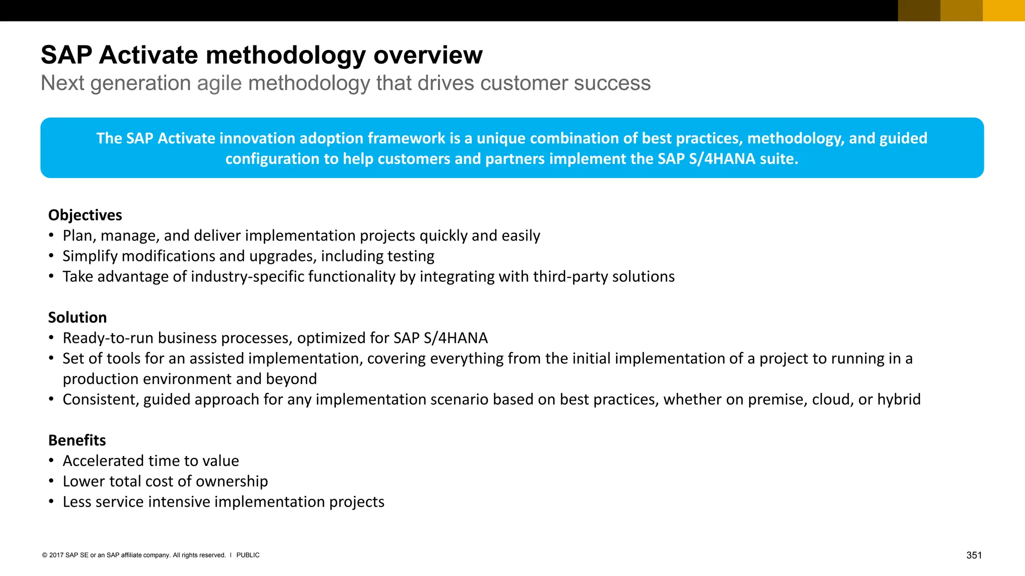 351
PUBLIC
© 2017 SAP SE or an SAP affiliate company. All rights reserved. ǀ
SAP Activate methodology overview
Next generation agile methodology that drives customer success
The SAP Activate innovation adoption framework is a unique combination of best practices, methodology, and guided
configuration to help customers and partners implement the SAP S/4HANA suite.
Objectives
• Plan, manage, and deliver implementation projects quickly and easily
• Simplify modifications and upgrades, including testing
• Take advantage of industry-specific functionality by integrating with third-party solutions
Solution
• Ready-to-run business processes, optimized for SAP S/4HANA
• Set of tools for an assisted implementation, covering everything from the initial implementation of a project to running in a
production environment and beyond
• Consistent, guided approach for any implementation scenario based on best practices, whether on premise, cloud, or hybrid
Benefits
• Accelerated time to value
• Lower total cost of ownership
• Less service intensive implementation projects
 