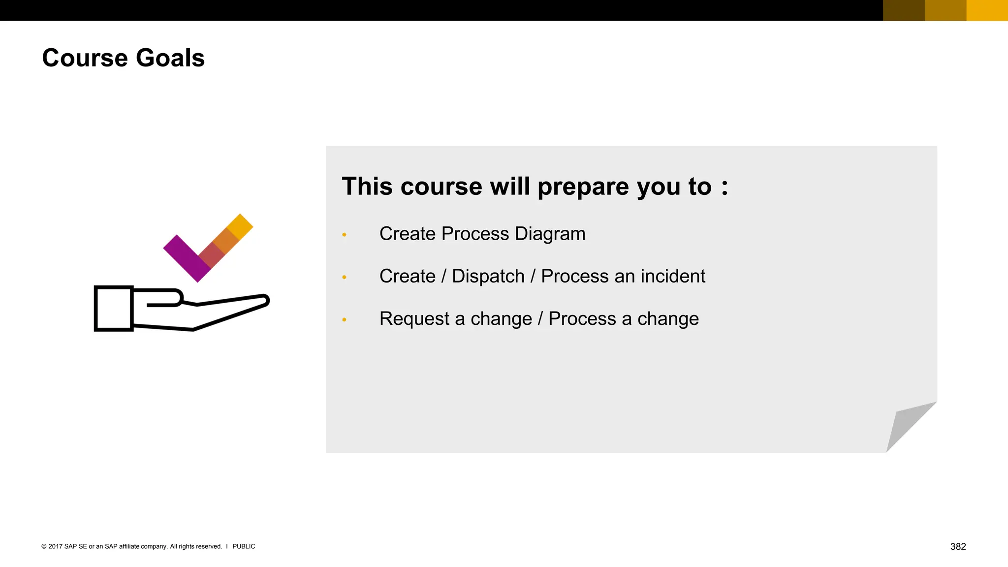 382
PUBLIC
© 2017 SAP SE or an SAP affiliate company. All rights reserved. ǀ
Course Goals
This course will prepare you to：
• Create Process Diagram
• Create / Dispatch / Process an incident
• Request a change / Process a change
 