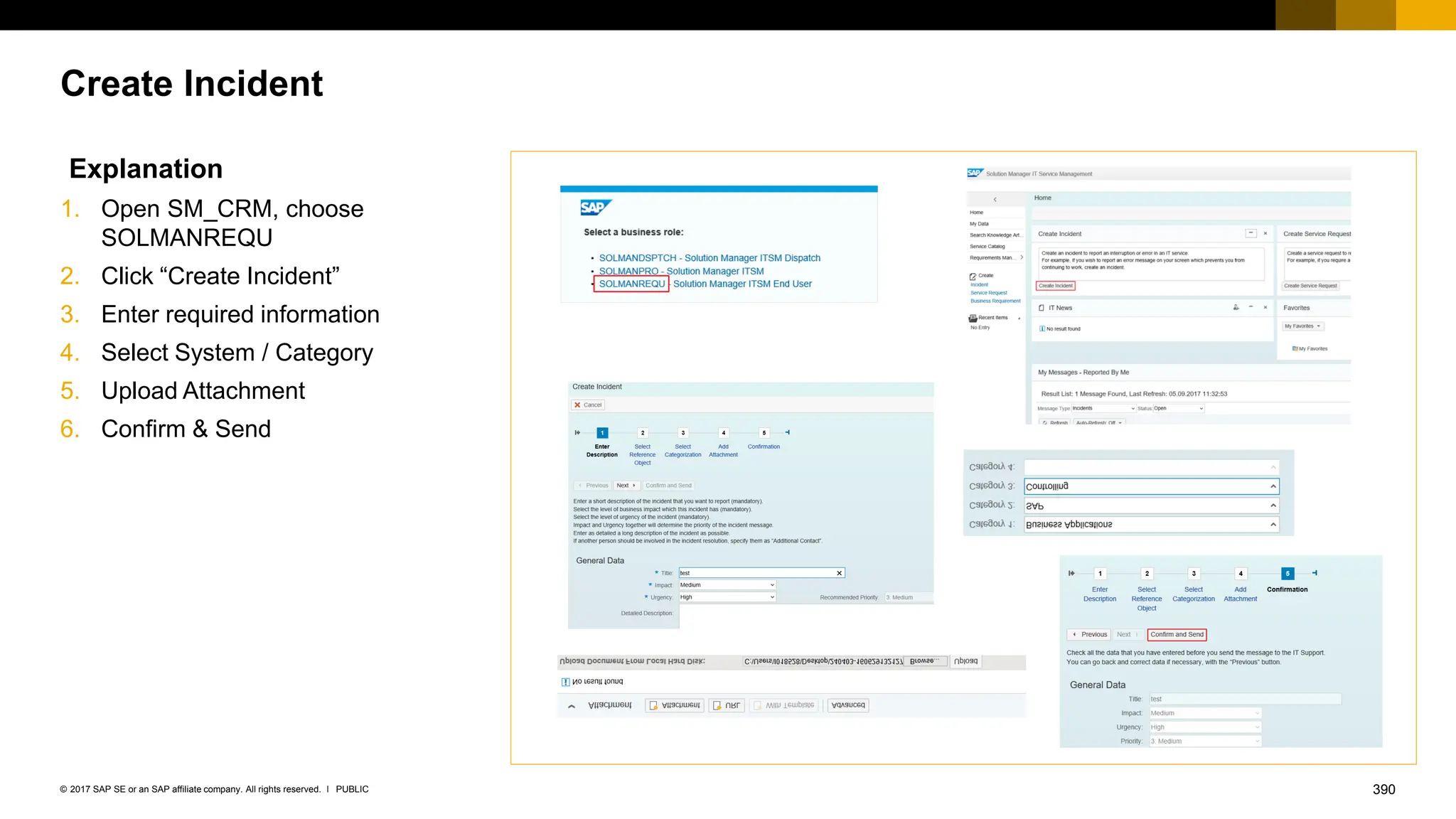 390
PUBLIC
© 2017 SAP SE or an SAP affiliate company. All rights reserved. ǀ
Create Incident
Explanation
1. Open SM_CRM, choose
SOLMANREQU
2. Click “Create Incident”
3. Enter required information
4. Select System / Category
5. Upload Attachment
6. Confirm & Send
 