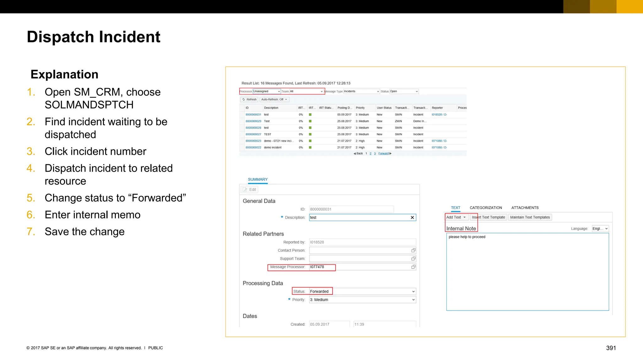 391
PUBLIC
© 2017 SAP SE or an SAP affiliate company. All rights reserved. ǀ
Dispatch Incident
Explanation
1. Open SM_CRM, choose
SOLMANDSPTCH
2. Find incident waiting to be
dispatched
3. Click incident number
4. Dispatch incident to related
resource
5. Change status to “Forwarded”
6. Enter internal memo
7. Save the change
 