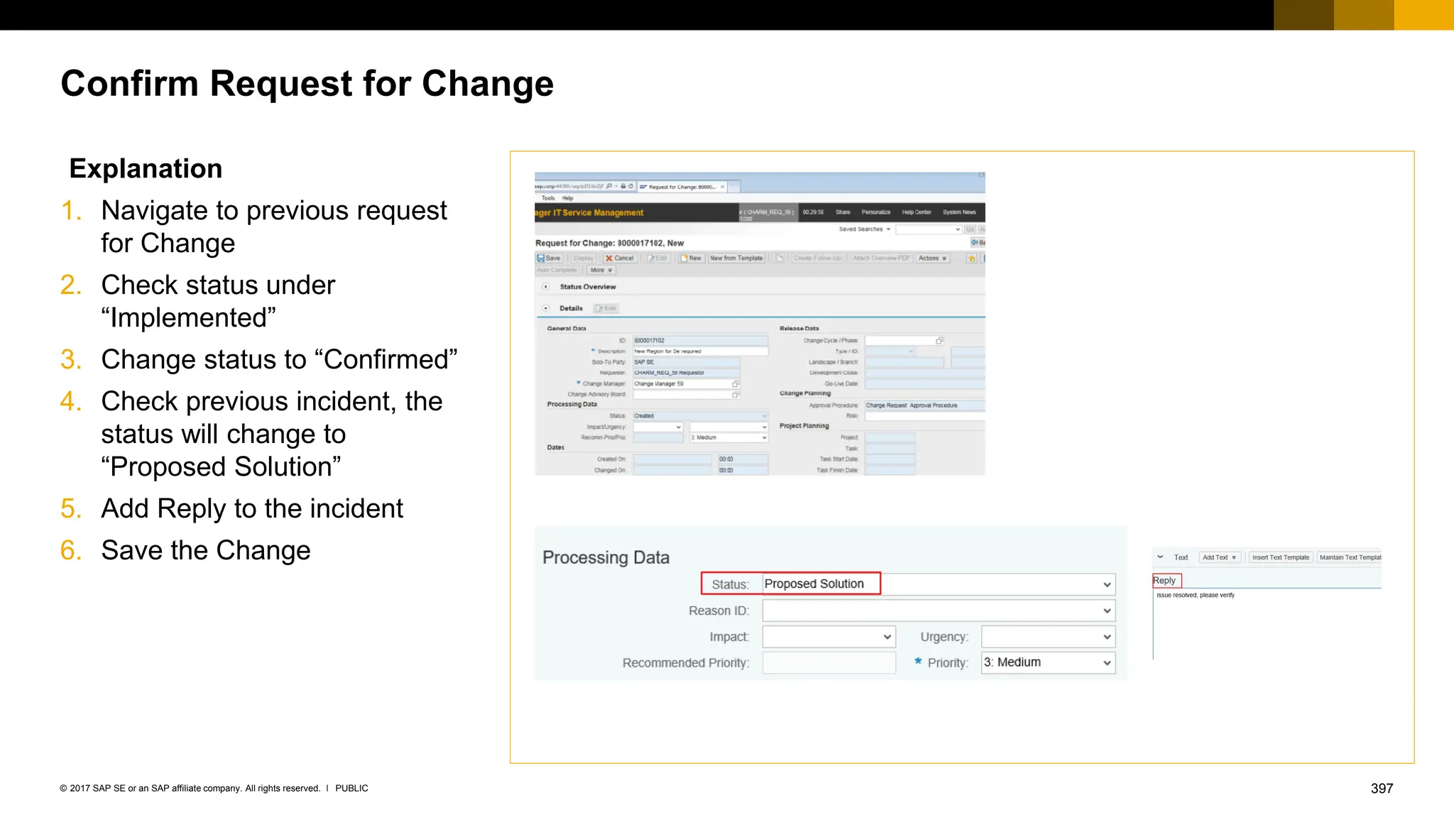 397
PUBLIC
© 2017 SAP SE or an SAP affiliate company. All rights reserved. ǀ
Confirm Request for Change
Explanation
1. Navigate to previous request
for Change
2. Check status under
“Implemented”
3. Change status to “Confirmed”
4. Check previous incident, the
status will change to
“Proposed Solution”
5. Add Reply to the incident
6. Save the Change
 
