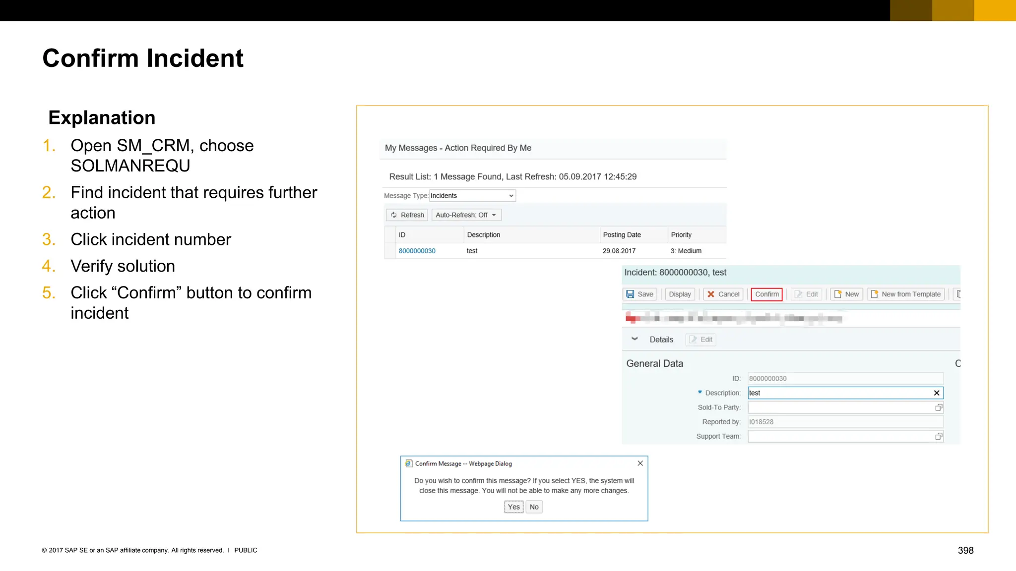 398
PUBLIC
© 2017 SAP SE or an SAP affiliate company. All rights reserved. ǀ
Confirm Incident
Explanation
1. Open SM_CRM, choose
SOLMANREQU
2. Find incident that requires further
action
3. Click incident number
4. Verify solution
5. Click “Confirm” button to confirm
incident
 