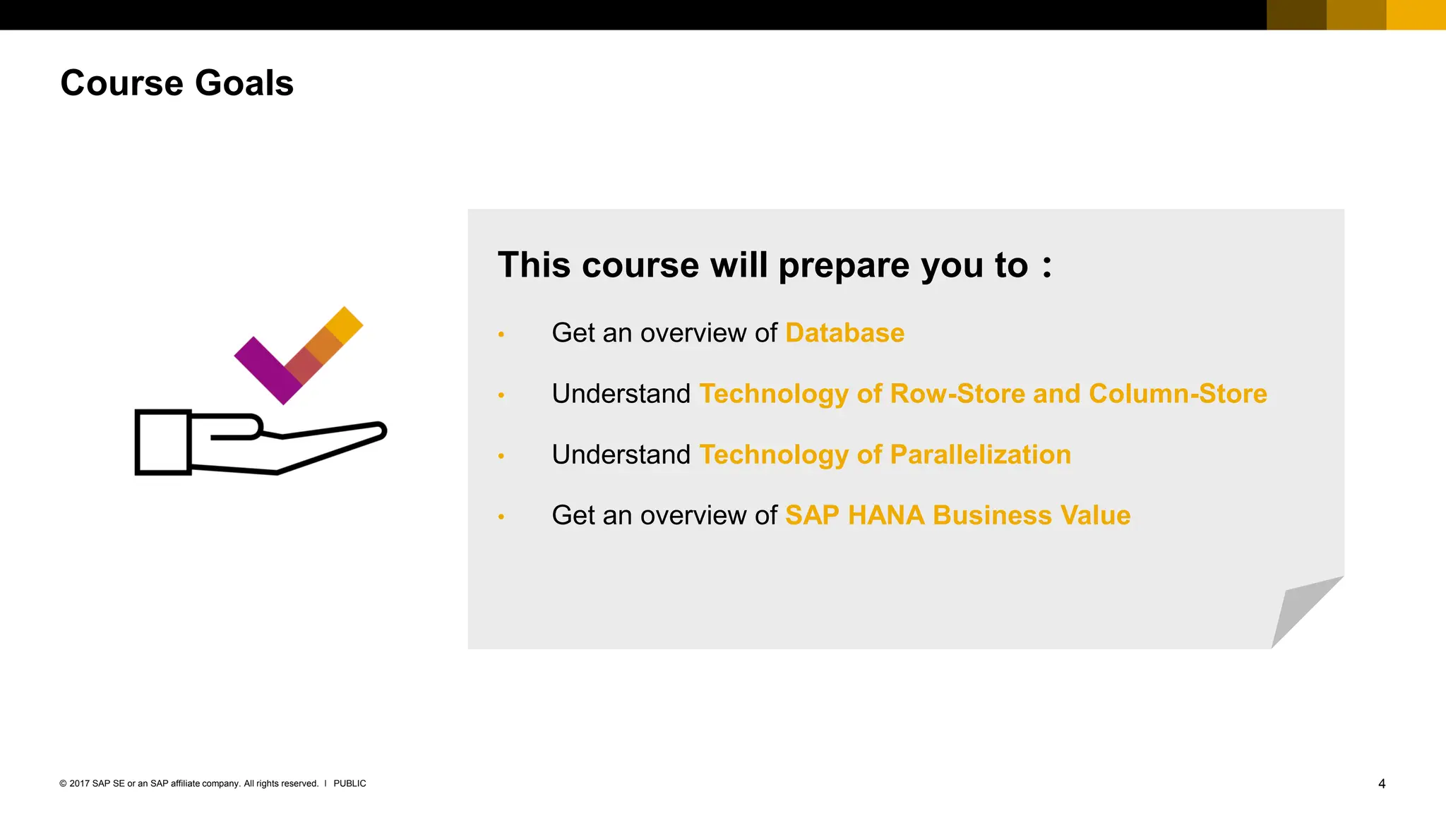 4
PUBLIC
© 2017 SAP SE or an SAP affiliate company. All rights reserved. ǀ
Course Goals
This course will prepare you to：
• Get an overview of Database
• Understand Technology of Row-Store and Column-Store
• Understand Technology of Parallelization
• Get an overview of SAP HANA Business Value
 