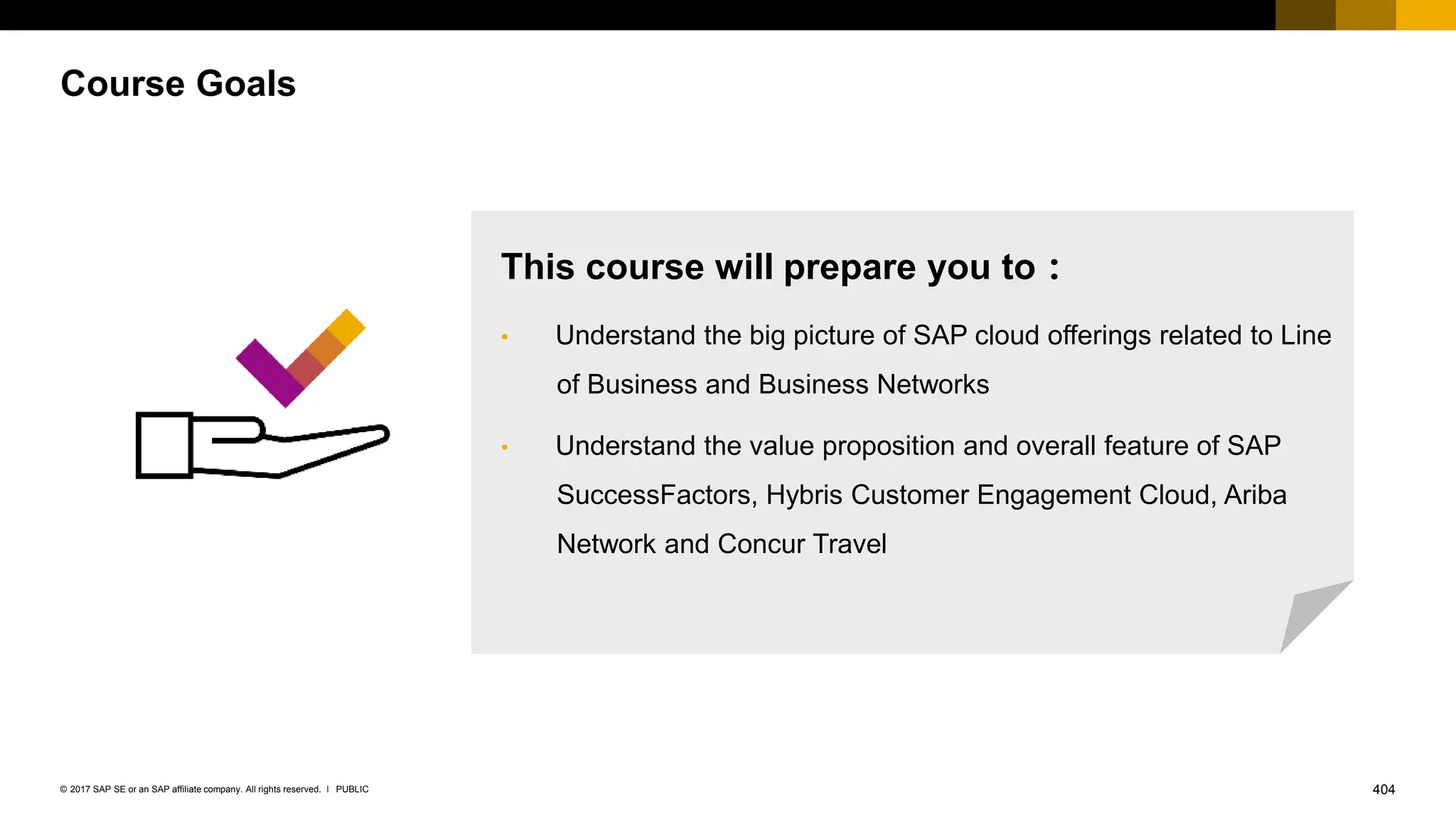 404
PUBLIC
© 2017 SAP SE or an SAP affiliate company. All rights reserved. ǀ
Course Goals
This course will prepare you to：
• Understand the big picture of SAP cloud offerings related to Line
of Business and Business Networks
• Understand the value proposition and overall feature of SAP
SuccessFactors, Hybris Customer Engagement Cloud, Ariba
Network and Concur Travel
 