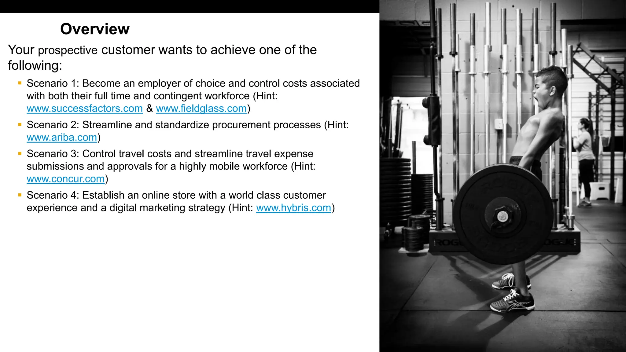 408
PUBLIC
© 2017 SAP SE or an SAP affiliate company. All rights reserved. ǀ
Overview
Your prospective customer wants to achieve one of the
following:
▪ Scenario 1: Become an employer of choice and control costs associated
with both their full time and contingent workforce (Hint:
www.successfactors.com & www.fieldglass.com)
▪ Scenario 2: Streamline and standardize procurement processes (Hint:
www.ariba.com)
▪ Scenario 3: Control travel costs and streamline travel expense
submissions and approvals for a highly mobile workforce (Hint:
www.concur.com)
▪ Scenario 4: Establish an online store with a world class customer
experience and a digital marketing strategy (Hint: www.hybris.com)
 