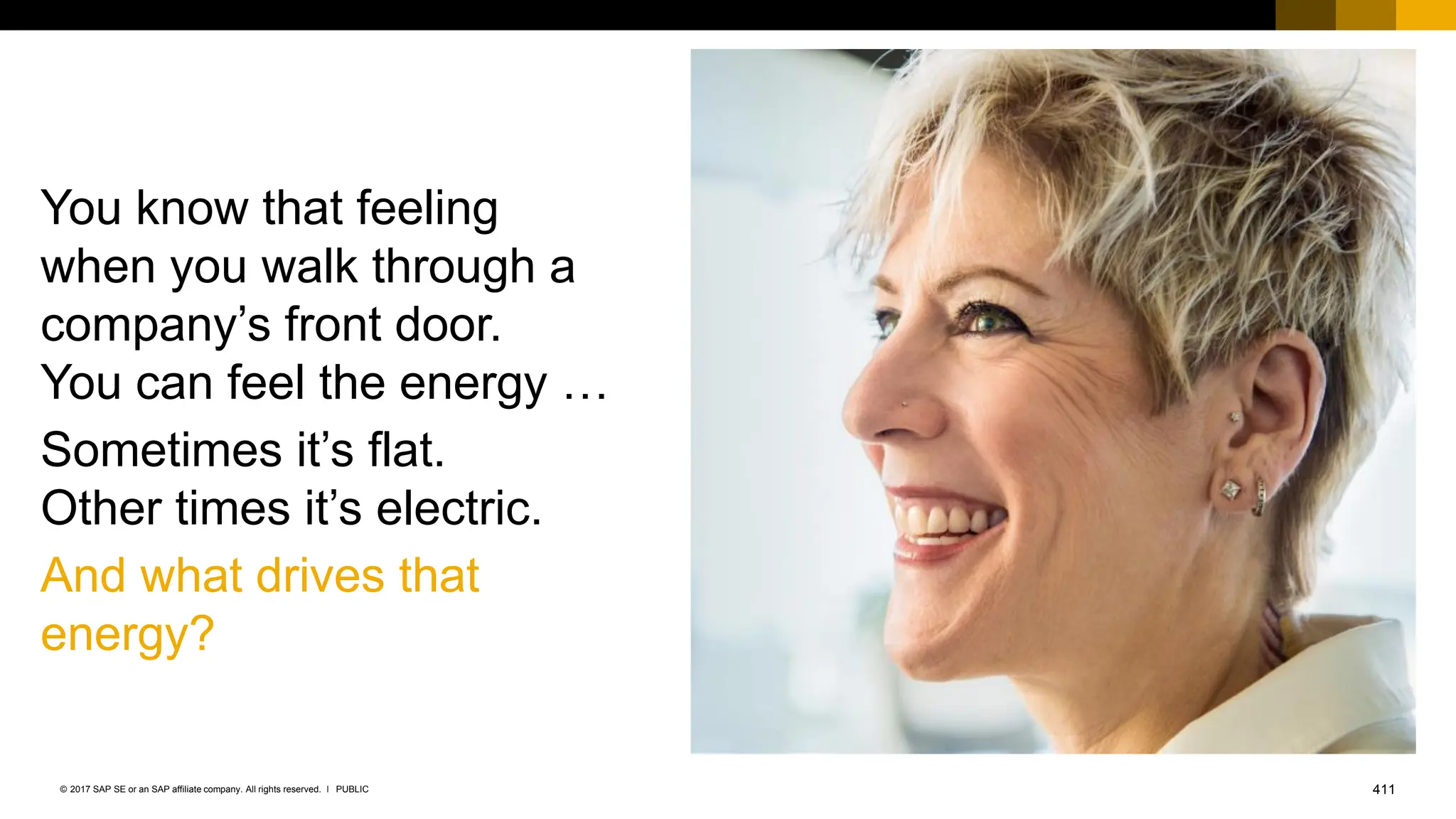 411
PUBLIC
© 2017 SAP SE or an SAP affiliate company. All rights reserved. ǀ
You know that feeling
when you walk through a
company’s front door.
You can feel the energy …
Sometimes it’s flat.
Other times it’s electric.
And what drives that
energy?
 