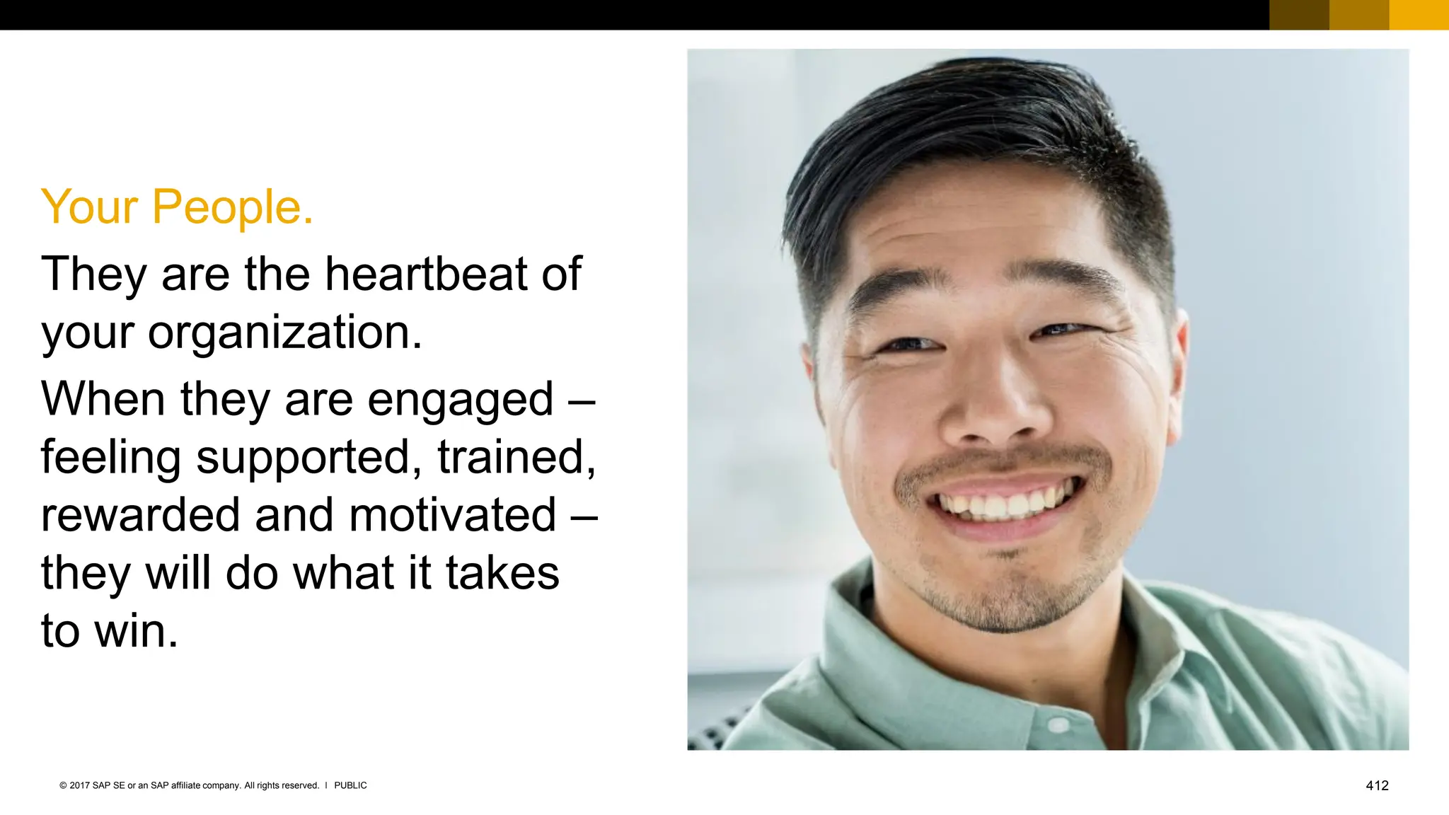 412
PUBLIC
© 2017 SAP SE or an SAP affiliate company. All rights reserved. ǀ
Your People.
They are the heartbeat of
your organization.
When they are engaged –
feeling supported, trained,
rewarded and motivated –
they will do what it takes
to win.
 