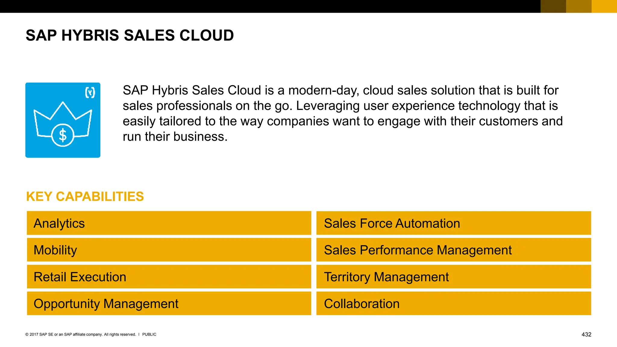432
PUBLIC
© 2017 SAP SE or an SAP affiliate company. All rights reserved. ǀ
SAP Hybris Sales Cloud is a modern-day, cloud sales solution that is built for
sales professionals on the go. Leveraging user experience technology that is
easily tailored to the way companies want to engage with their customers and
run their business.
SAP HYBRIS SALES CLOUD
Analytics
Mobility
Opportunity Management
Retail Execution Territory Management
Sales Performance Management
Sales Force Automation
Collaboration
KEY CAPABILITIES
 