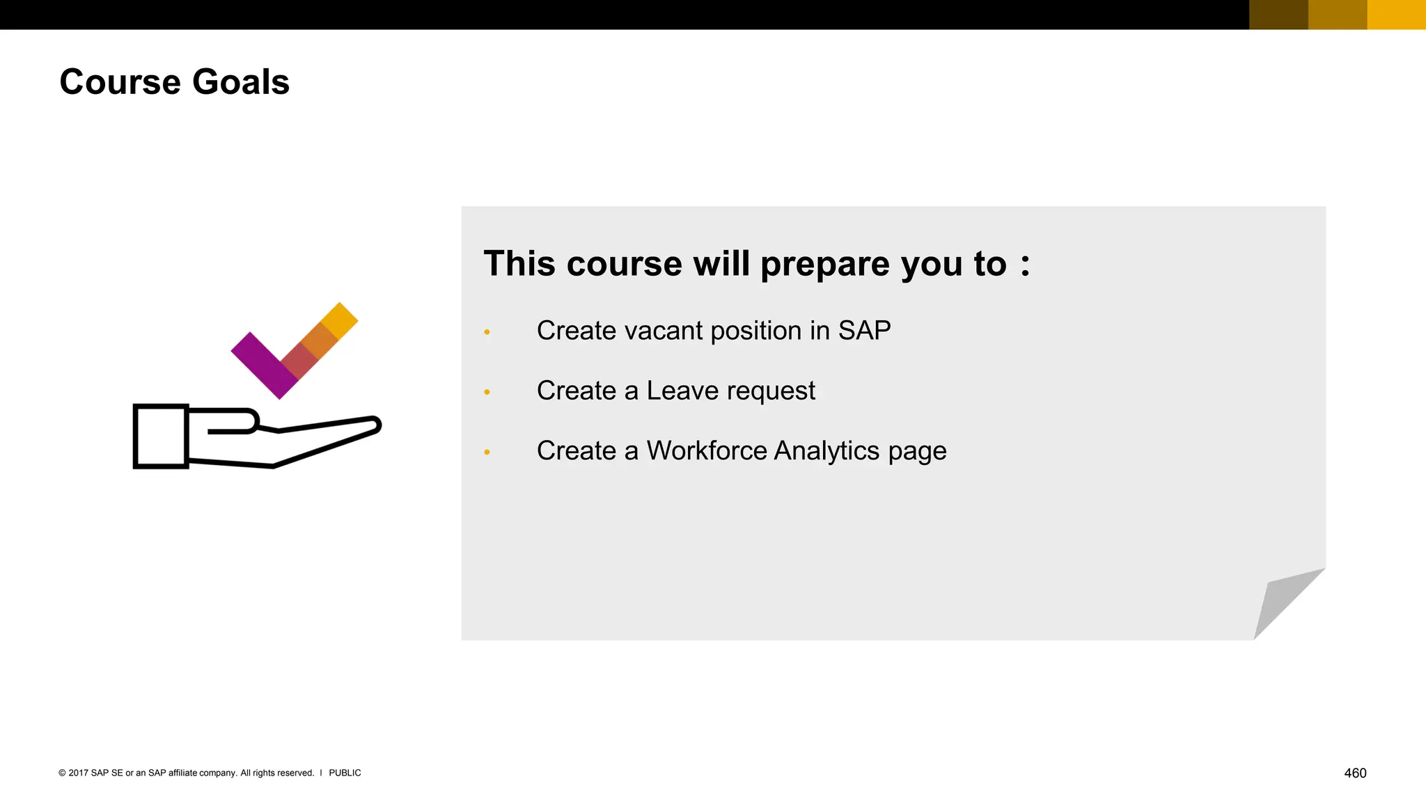460
PUBLIC
© 2017 SAP SE or an SAP affiliate company. All rights reserved. ǀ
Course Goals
This course will prepare you to：
• Create vacant position in SAP
• Create a Leave request
• Create a Workforce Analytics page
 