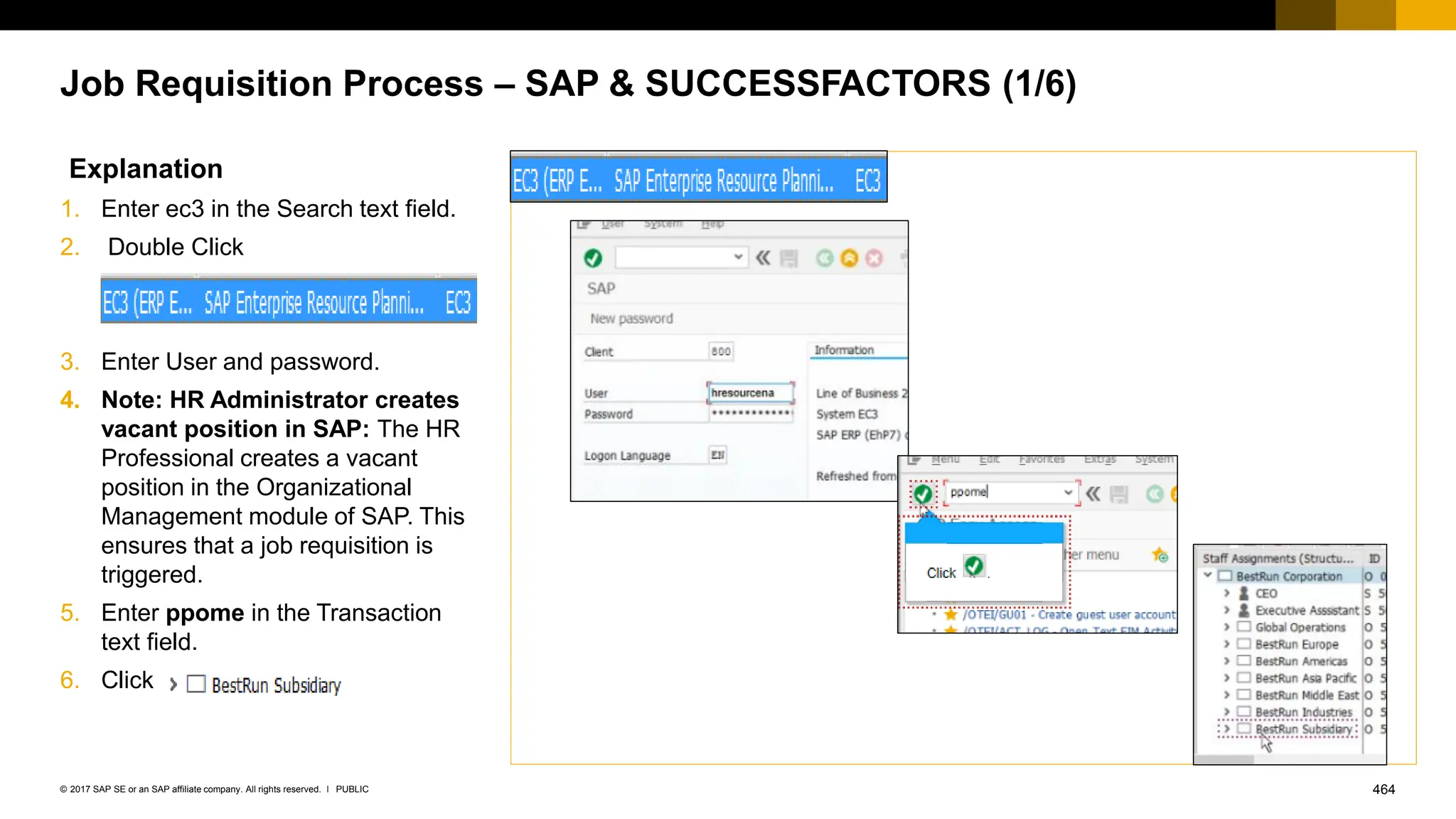 464
PUBLIC
© 2017 SAP SE or an SAP affiliate company. All rights reserved. ǀ
Job Requisition Process – SAP & SUCCESSFACTORS (1/6)
Explanation
1. Enter ec3 in the Search text field.
2. Double Click
3. Enter User and password.
4. Note: HR Administrator creates
vacant position in SAP: The HR
Professional creates a vacant
position in the Organizational
Management module of SAP. This
ensures that a job requisition is
triggered.
5. Enter ppome in the Transaction
text field.
6. Click .
 