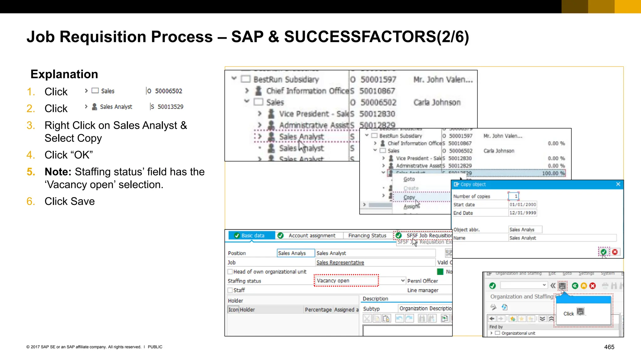 465
PUBLIC
© 2017 SAP SE or an SAP affiliate company. All rights reserved. ǀ
Job Requisition Process – SAP & SUCCESSFACTORS(2/6)
Explanation
1. Click
2. Click
3. Right Click on Sales Analyst &
Select Copy
4. Click “OK”
5. Note: Staffing status’ field has the
‘Vacancy open’ selection.
6. Click Save
 