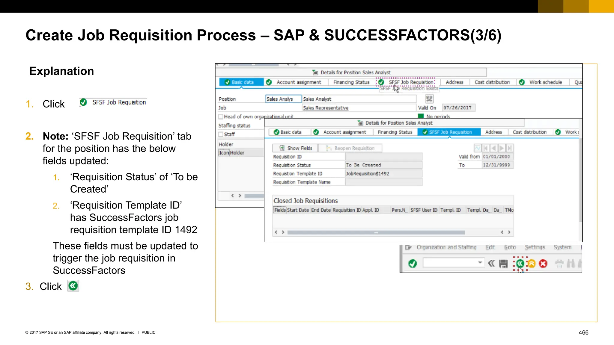 466
PUBLIC
© 2017 SAP SE or an SAP affiliate company. All rights reserved. ǀ
Create Job Requisition Process – SAP & SUCCESSFACTORS(3/6)
Explanation
1. Click
2. Note: ‘SFSF Job Requisition’ tab
for the position has the below
fields updated:
1. ‘Requisition Status’ of ‘To be
Created’
2. ‘Requisition Template ID’
has SuccessFactors job
requisition template ID 1492
These fields must be updated to
trigger the job requisition in
SuccessFactors
3. Click
 