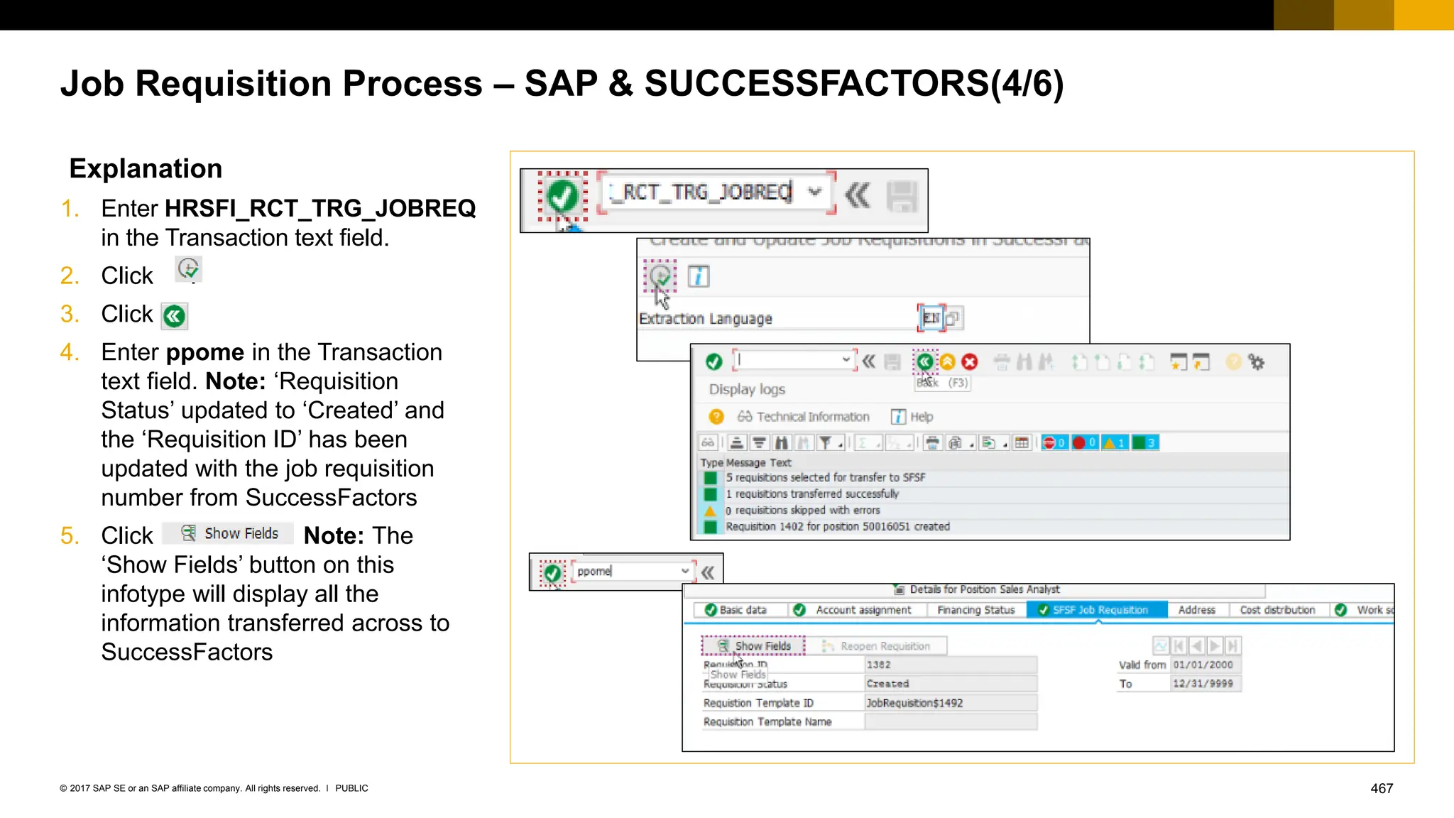 467
PUBLIC
© 2017 SAP SE or an SAP affiliate company. All rights reserved. ǀ
Job Requisition Process – SAP & SUCCESSFACTORS(4/6)
Explanation
1. Enter HRSFI_RCT_TRG_JOBREQ
in the Transaction text field.
2. Click .
3. Click
4. Enter ppome in the Transaction
text field. Note: ‘Requisition
Status’ updated to ‘Created’ and
the ‘Requisition ID’ has been
updated with the job requisition
number from SuccessFactors
5. Click Note: The
‘Show Fields’ button on this
infotype will display all the
information transferred across to
SuccessFactors
 