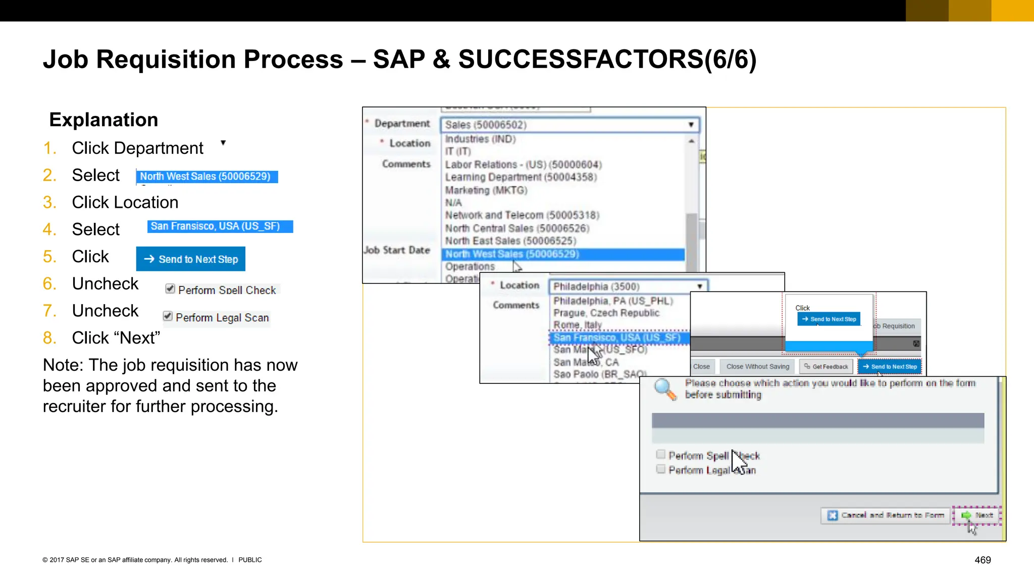 469
PUBLIC
© 2017 SAP SE or an SAP affiliate company. All rights reserved. ǀ
Job Requisition Process – SAP & SUCCESSFACTORS(6/6)
Explanation
1. Click Department
2. Select .
3. Click Location
4. Select
5. Click
6. Uncheck
7. Uncheck
8. Click “Next”
Note: The job requisition has now
been approved and sent to the
recruiter for further processing.
 