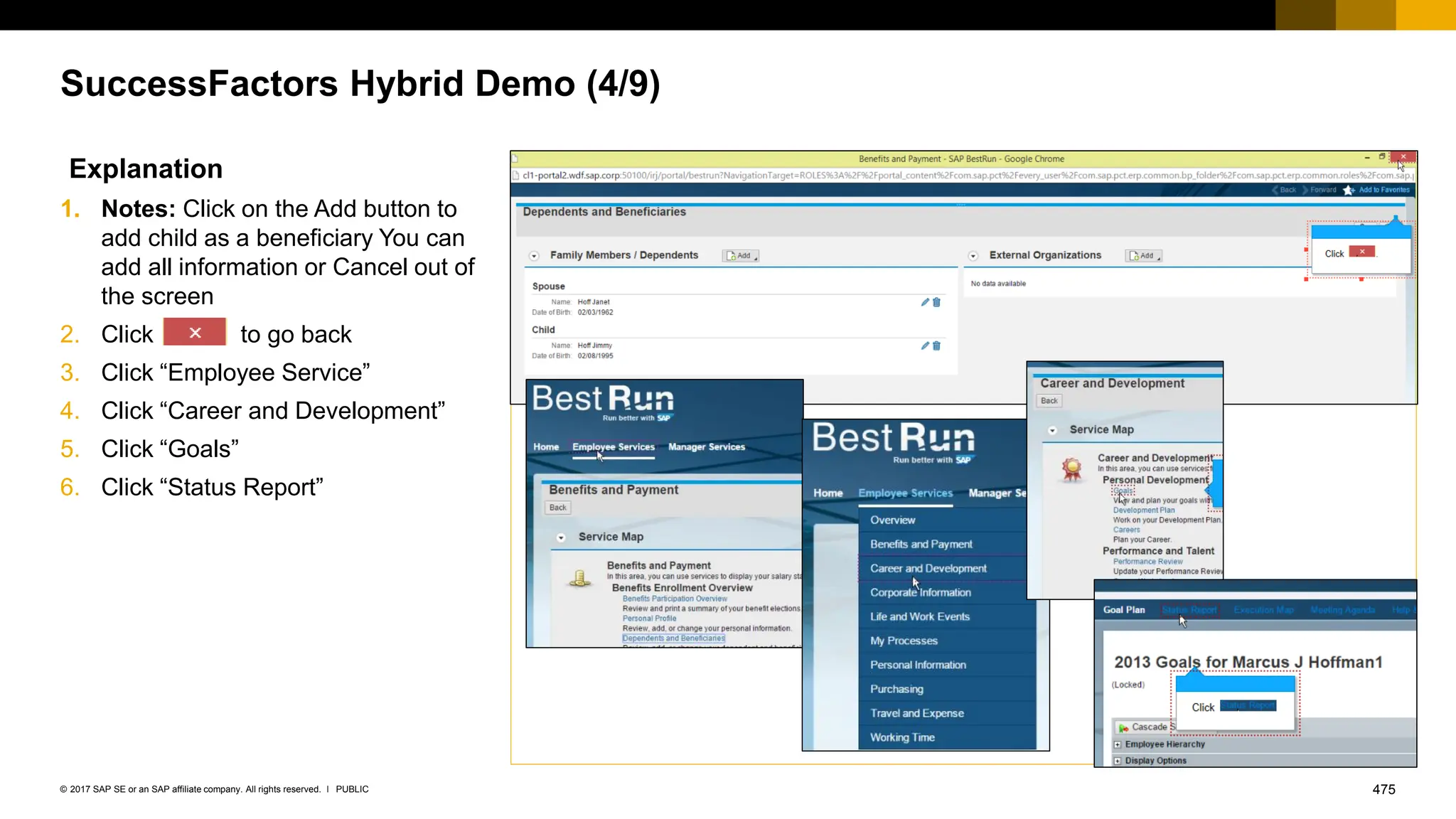 475
PUBLIC
© 2017 SAP SE or an SAP affiliate company. All rights reserved. ǀ
SuccessFactors Hybrid Demo (4/9)
Explanation
1. Notes: Click on the Add button to
add child as a beneficiary You can
add all information or Cancel out of
the screen
2. Click to go back
3. Click “Employee Service”
4. Click “Career and Development”
5. Click “Goals”
6. Click “Status Report”
 