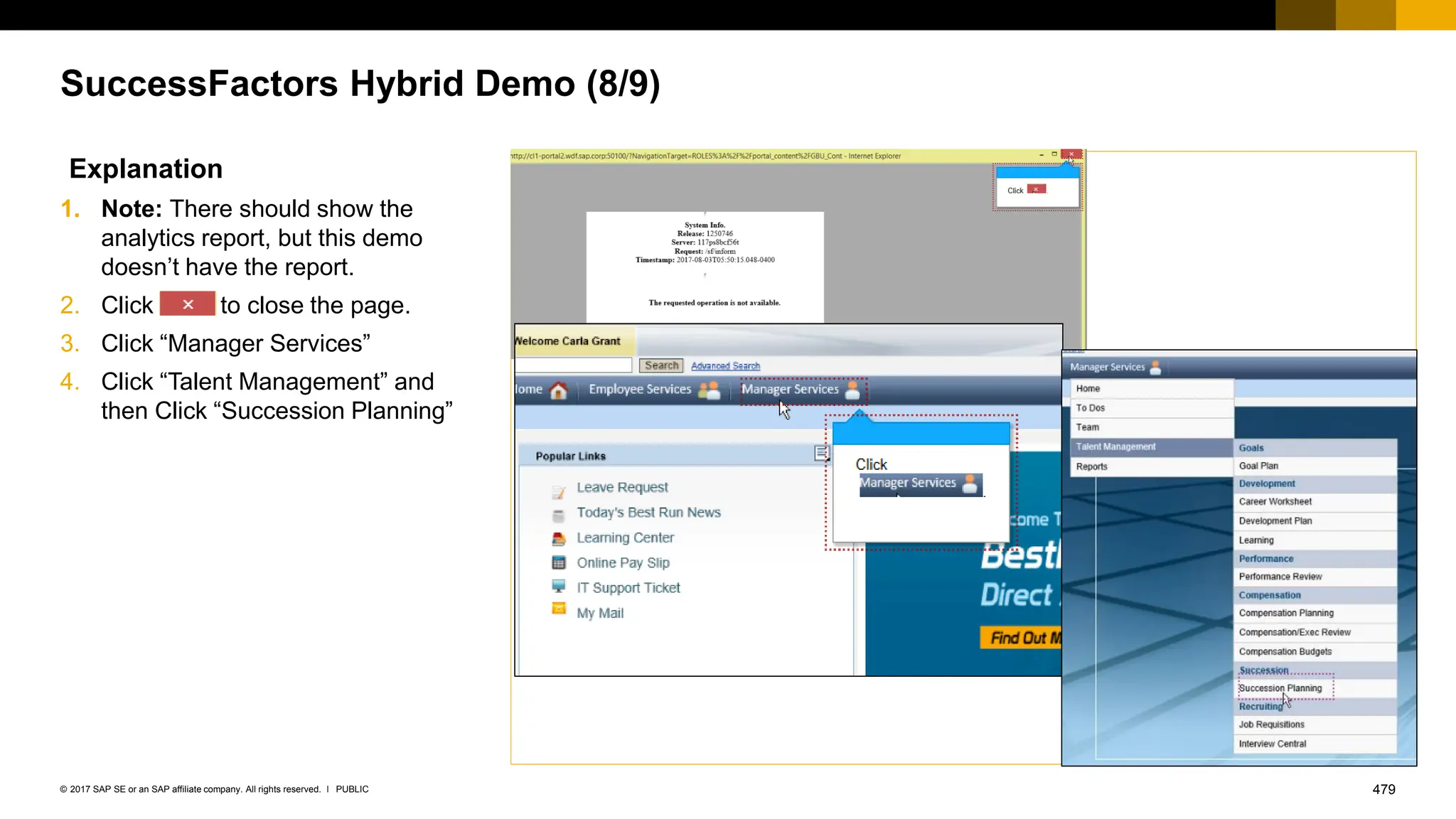 479
PUBLIC
© 2017 SAP SE or an SAP affiliate company. All rights reserved. ǀ
SuccessFactors Hybrid Demo (8/9)
Explanation
1. Note: There should show the
analytics report, but this demo
doesn’t have the report.
2. Click to close the page.
3. Click “Manager Services”
4. Click “Talent Management” and
then Click “Succession Planning”
 