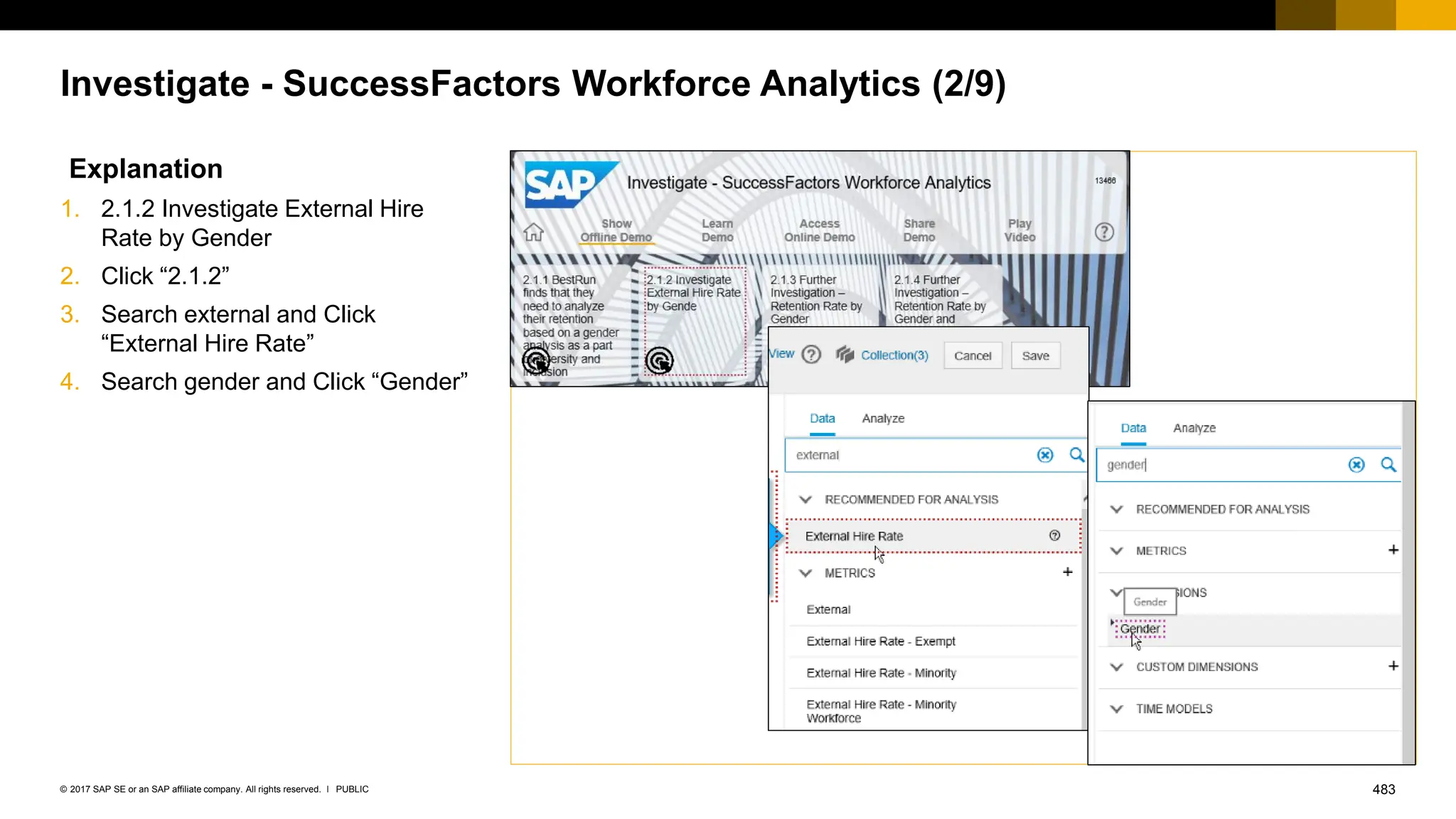 483
PUBLIC
© 2017 SAP SE or an SAP affiliate company. All rights reserved. ǀ
Investigate - SuccessFactors Workforce Analytics (2/9)
Explanation
1. 2.1.2 Investigate External Hire
Rate by Gender
2. Click “2.1.2”
3. Search external and Click
“External Hire Rate”
4. Search gender and Click “Gender”
 