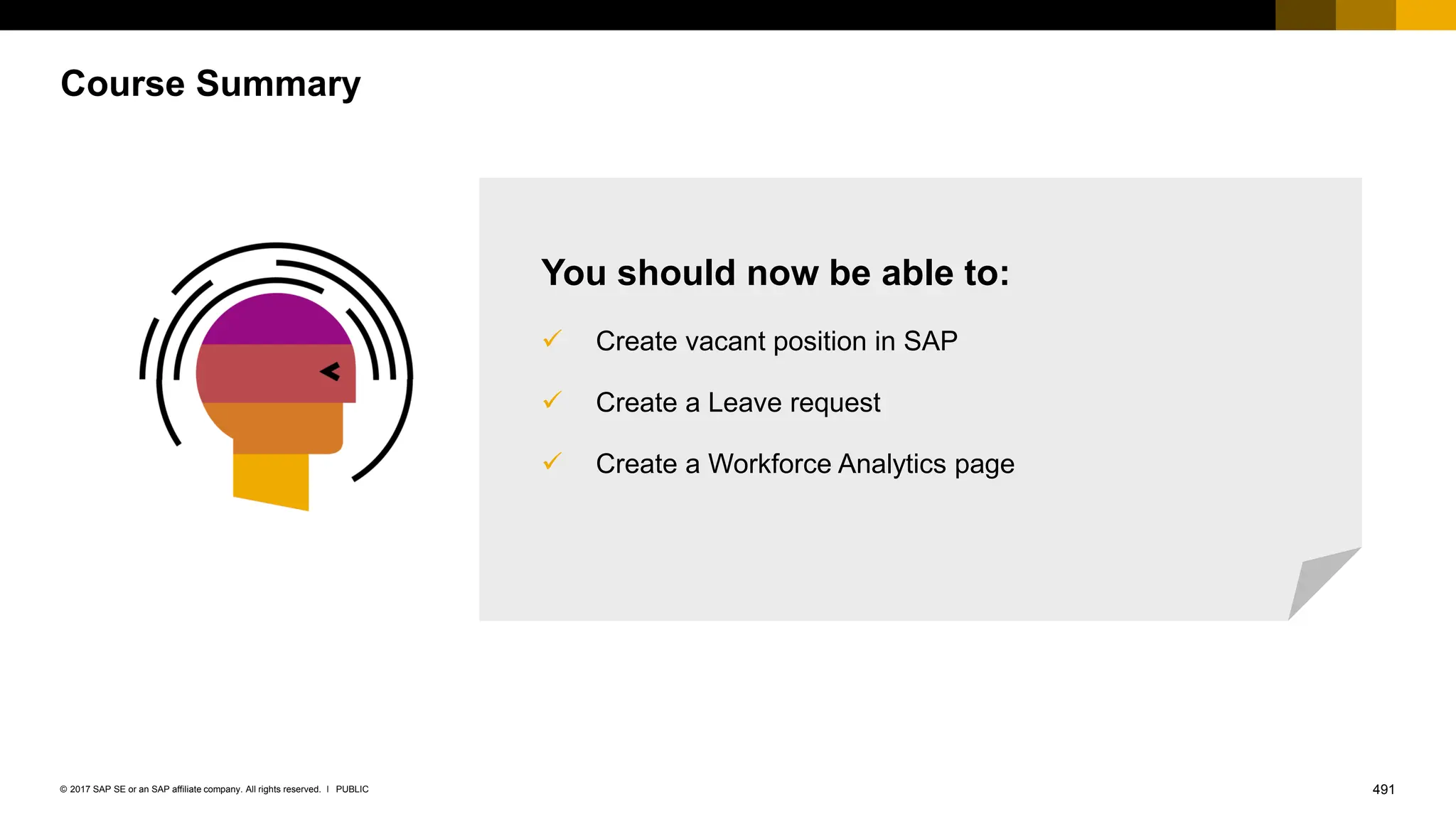 491
PUBLIC
© 2017 SAP SE or an SAP affiliate company. All rights reserved. ǀ
Course Summary
You should now be able to:
✓ Create vacant position in SAP
✓ Create a Leave request
✓ Create a Workforce Analytics page
 