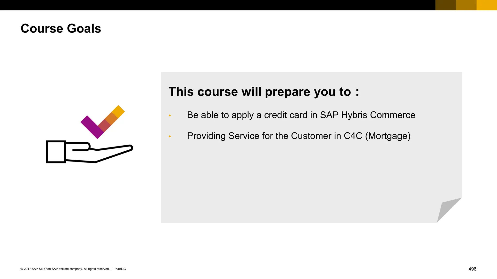 496
PUBLIC
© 2017 SAP SE or an SAP affiliate company. All rights reserved. ǀ
Course Goals
This course will prepare you to：
• Be able to apply a credit card in SAP Hybris Commerce
• Providing Service for the Customer in C4C (Mortgage)
 