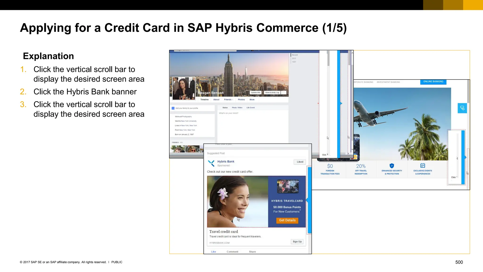 500
PUBLIC
© 2017 SAP SE or an SAP affiliate company. All rights reserved. ǀ
Applying for a Credit Card in SAP Hybris Commerce (1/5)
Explanation
1. Click the vertical scroll bar to
display the desired screen area
2. Click the Hybris Bank banner
3. Click the vertical scroll bar to
display the desired screen area
 