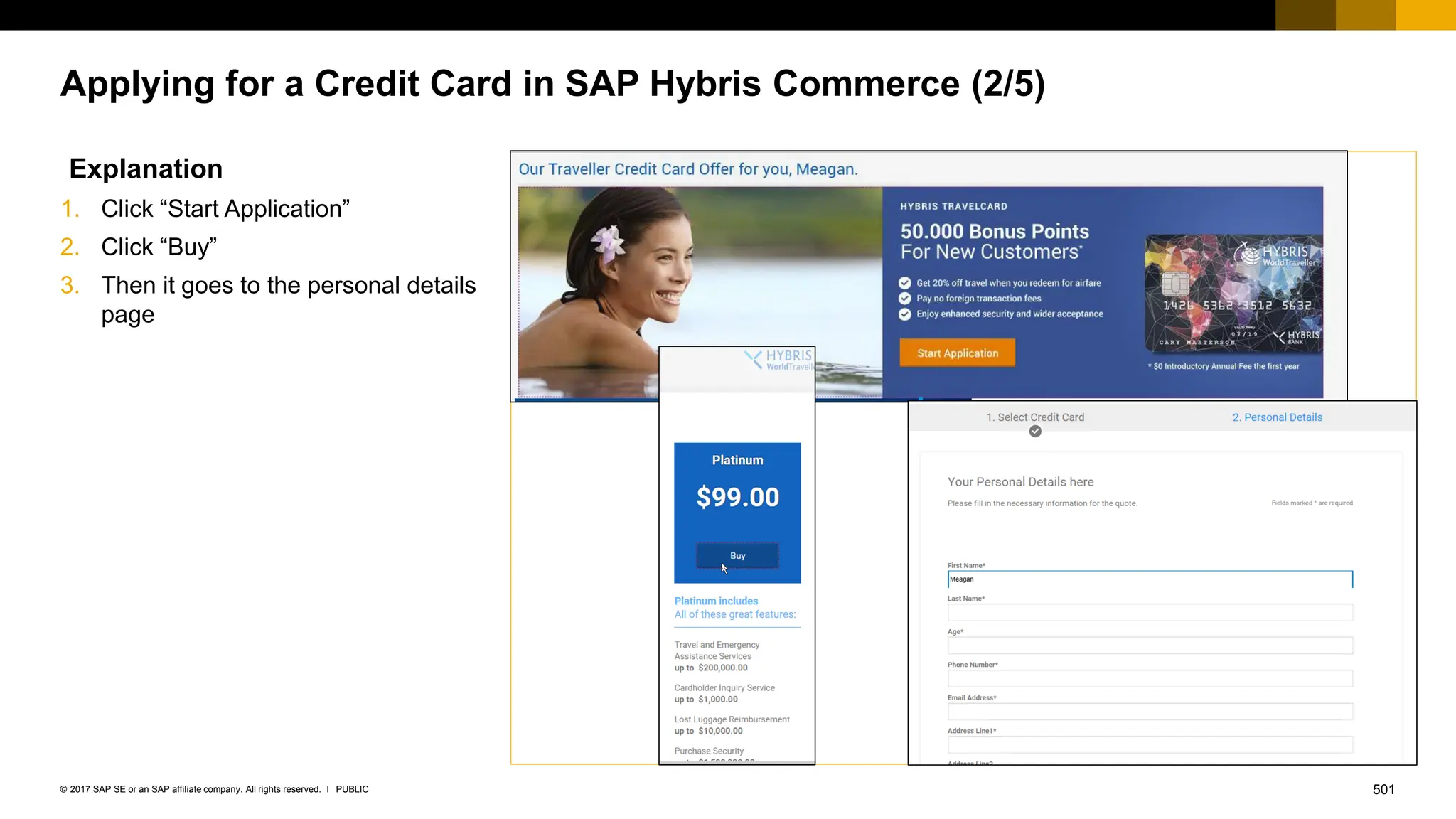 501
PUBLIC
© 2017 SAP SE or an SAP affiliate company. All rights reserved. ǀ
Applying for a Credit Card in SAP Hybris Commerce (2/5)
Explanation
1. Click “Start Application”
2. Click “Buy”
3. Then it goes to the personal details
page
 