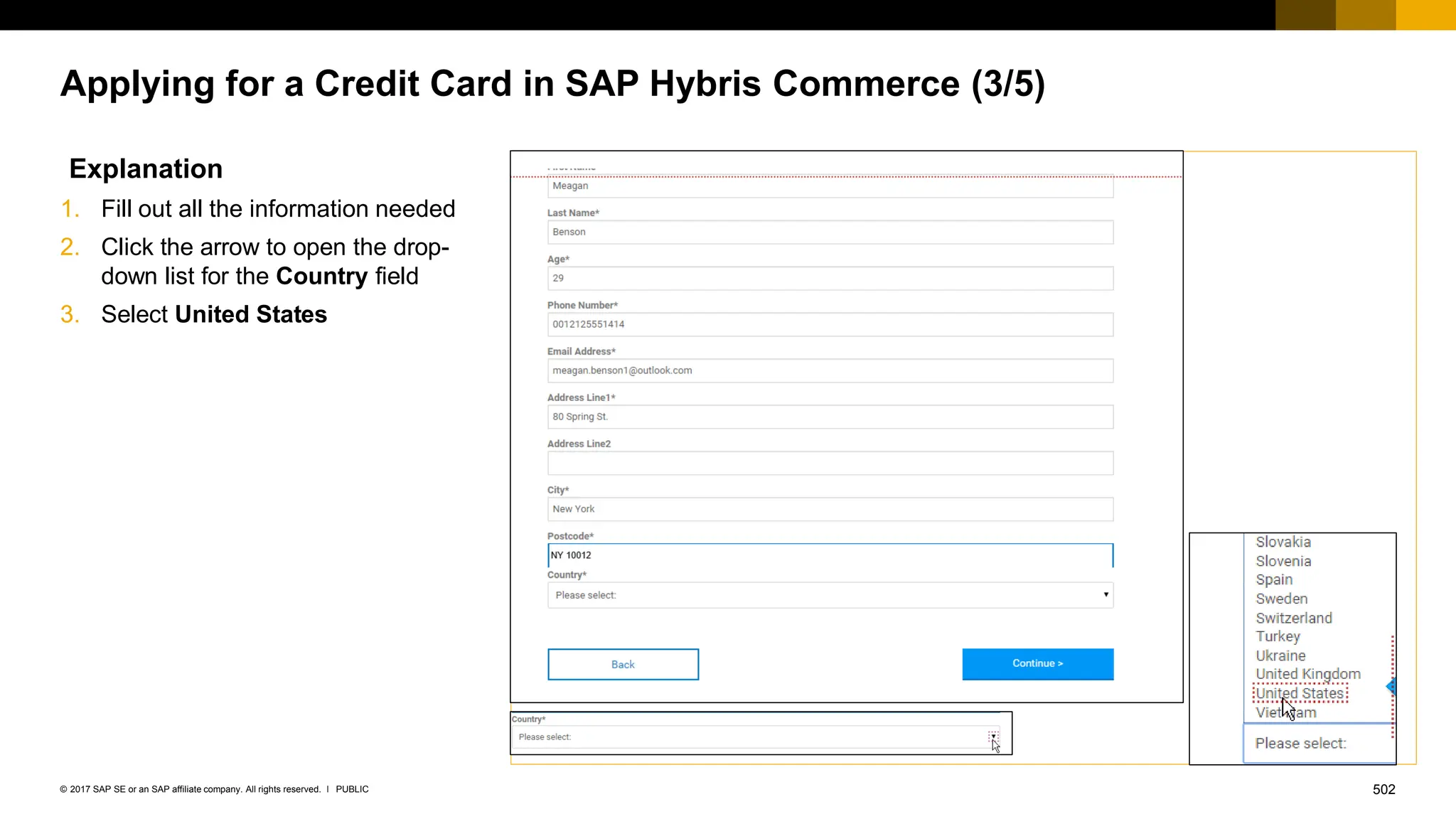 502
PUBLIC
© 2017 SAP SE or an SAP affiliate company. All rights reserved. ǀ
Applying for a Credit Card in SAP Hybris Commerce (3/5)
Explanation
1. Fill out all the information needed
2. Click the arrow to open the drop-
down list for the Country field
3. Select United States
 