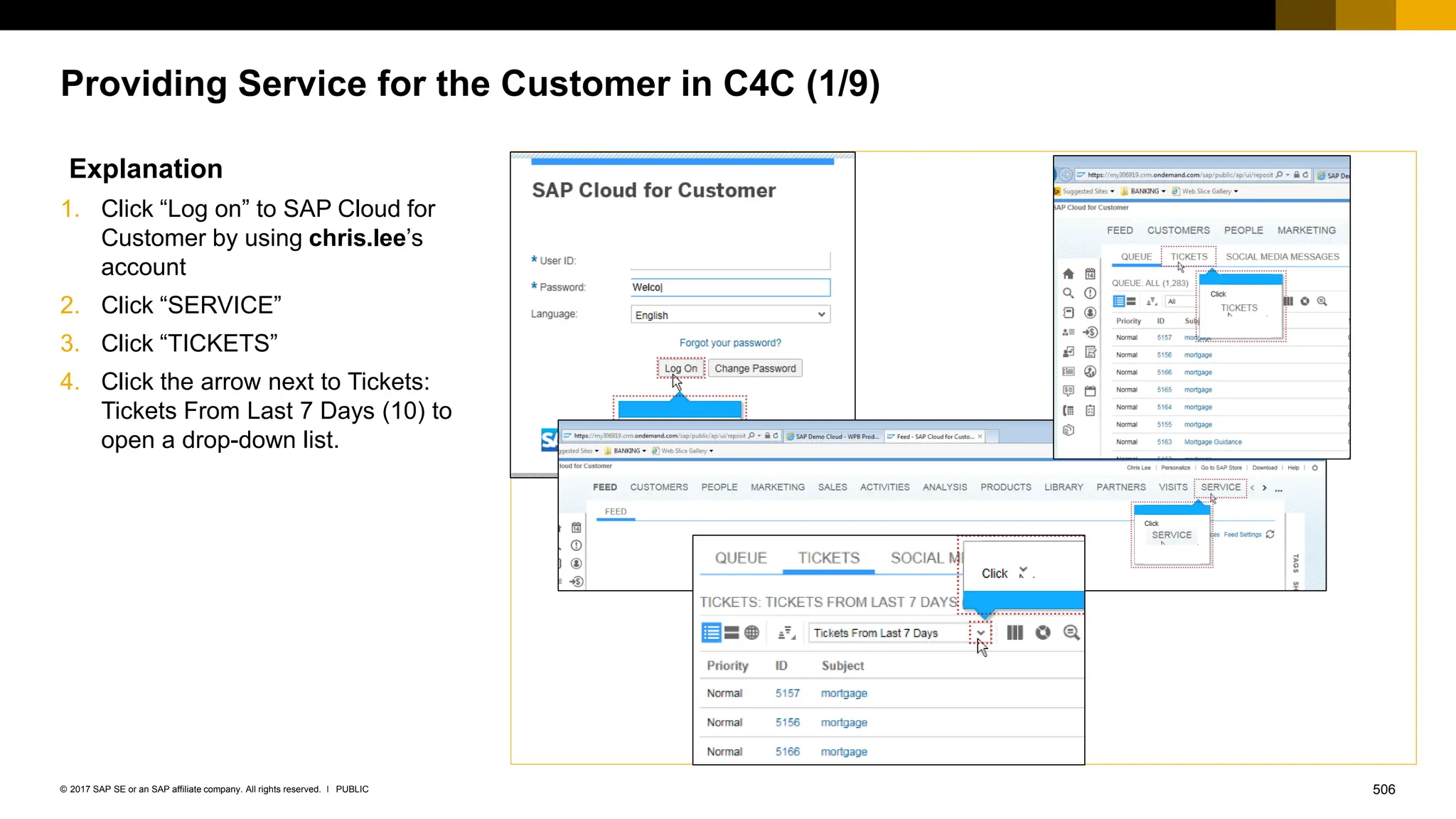 506
PUBLIC
© 2017 SAP SE or an SAP affiliate company. All rights reserved. ǀ
Providing Service for the Customer in C4C (1/9)
Explanation
1. Click “Log on” to SAP Cloud for
Customer by using chris.lee’s
account
2. Click “SERVICE”
3. Click “TICKETS”
4. Click the arrow next to Tickets:
Tickets From Last 7 Days (10) to
open a drop-down list.
 