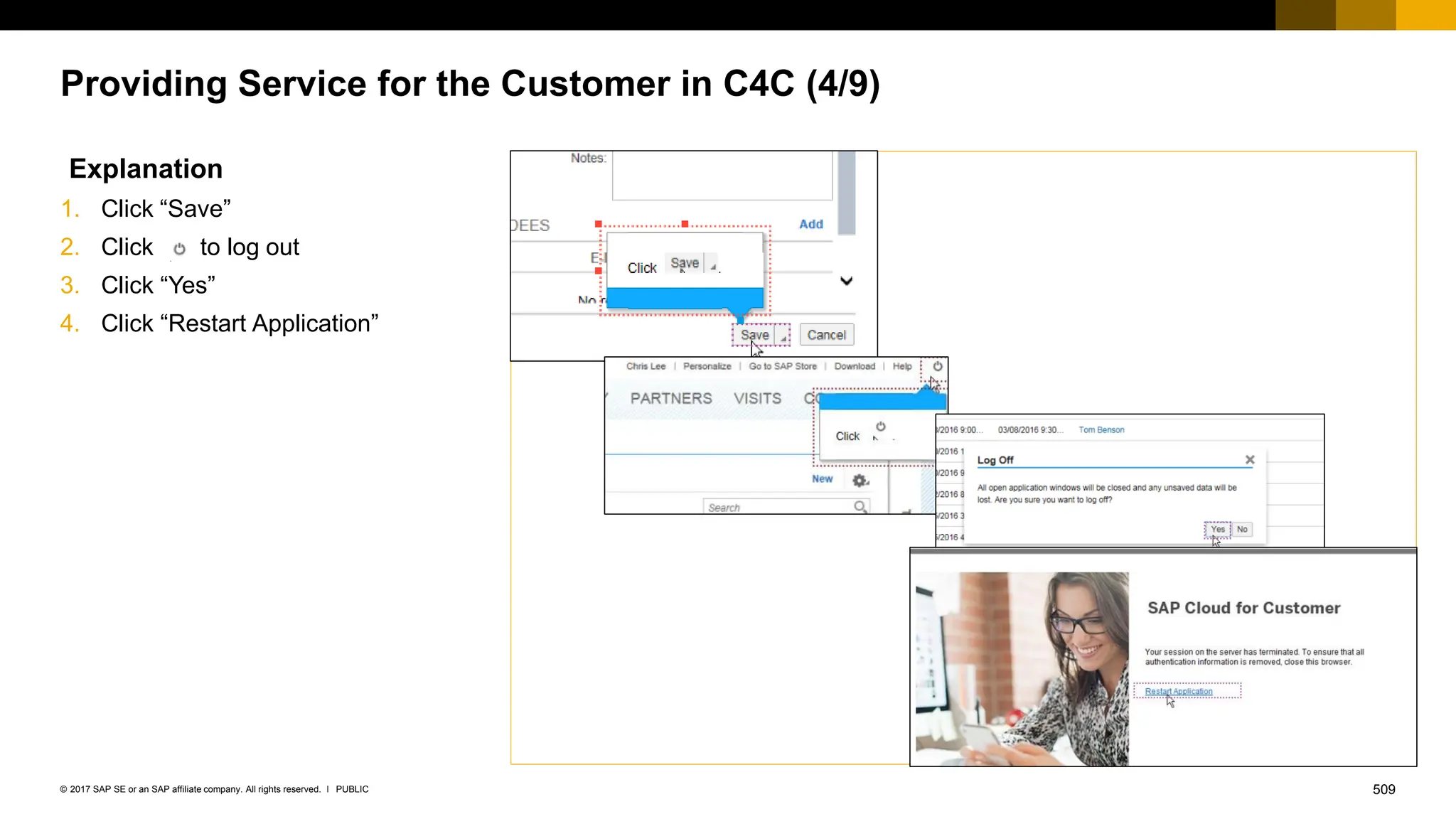 509
PUBLIC
© 2017 SAP SE or an SAP affiliate company. All rights reserved. ǀ
Providing Service for the Customer in C4C (4/9)
Explanation
1. Click “Save”
2. Click to log out
3. Click “Yes”
4. Click “Restart Application”
 