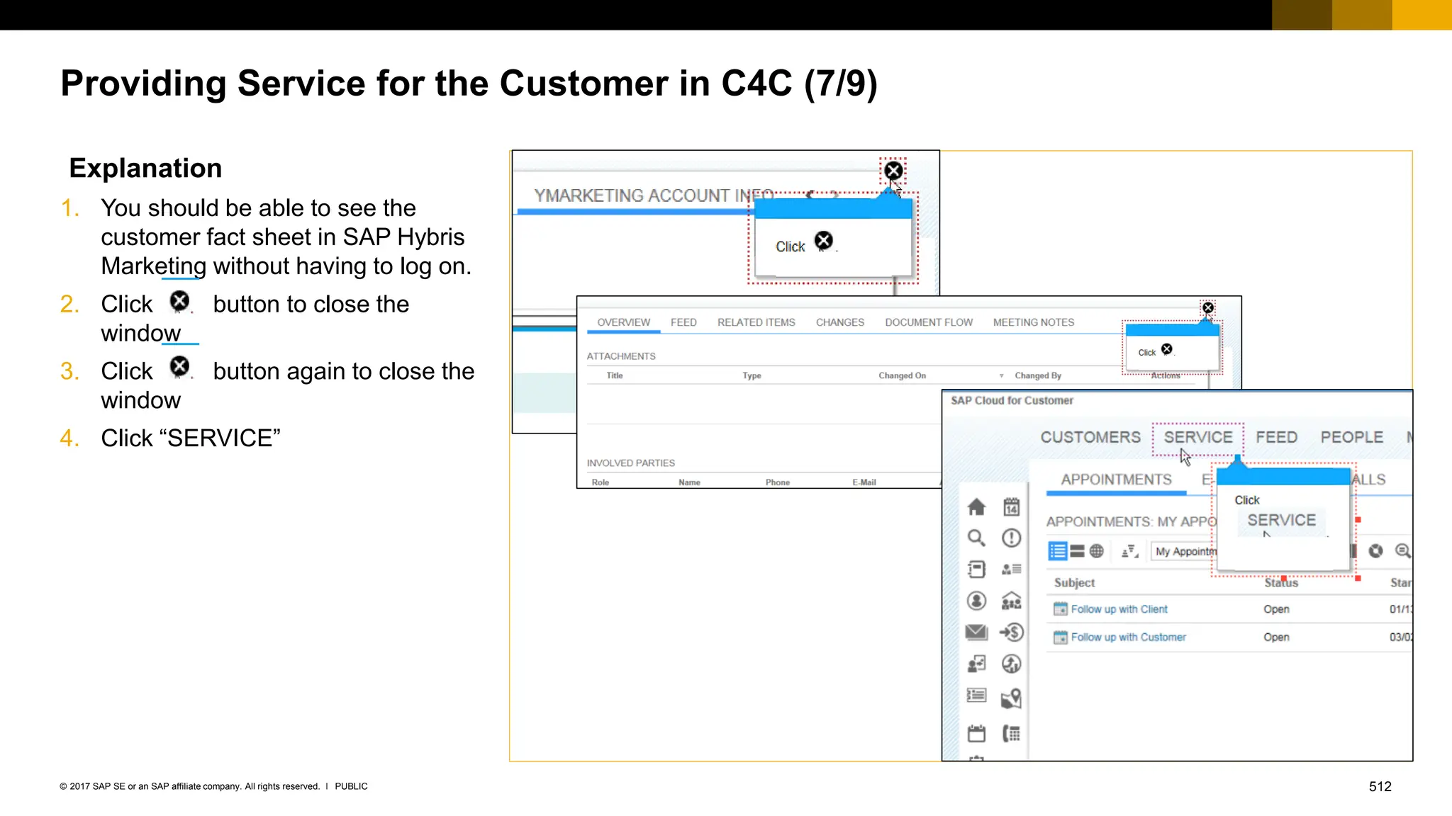 512
PUBLIC
© 2017 SAP SE or an SAP affiliate company. All rights reserved. ǀ
Providing Service for the Customer in C4C (7/9)
Explanation
1. You should be able to see the
customer fact sheet in SAP Hybris
Marketing without having to log on.
2. Click button to close the
window
3. Click button again to close the
window
4. Click “SERVICE”
 
