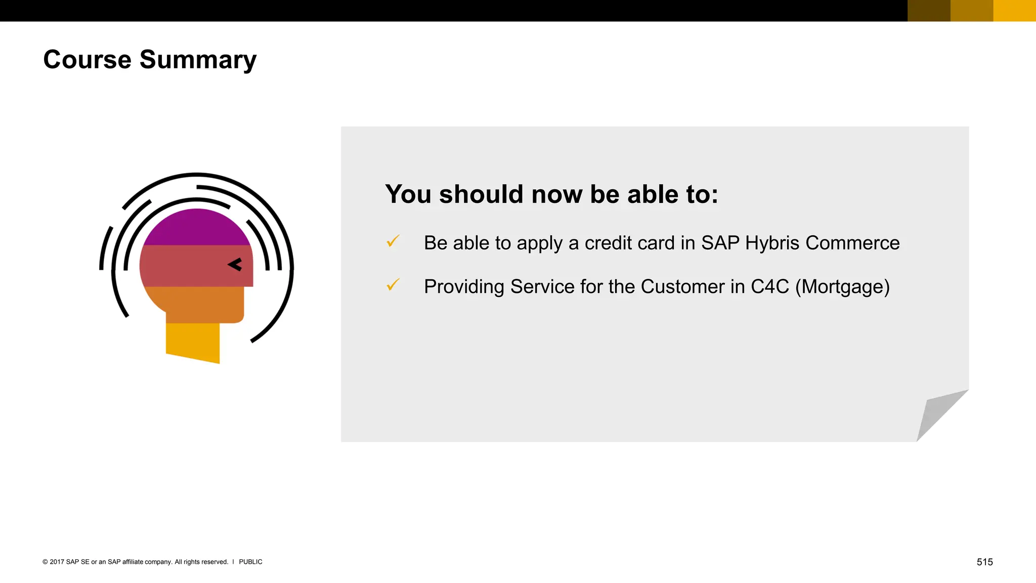 515
PUBLIC
© 2017 SAP SE or an SAP affiliate company. All rights reserved. ǀ
Course Summary
You should now be able to:
✓ Be able to apply a credit card in SAP Hybris Commerce
✓ Providing Service for the Customer in C4C (Mortgage)
 