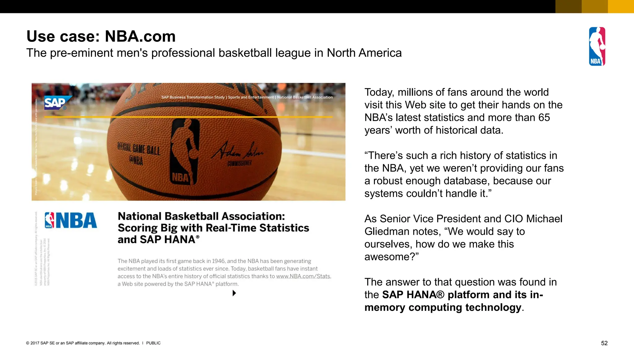 52
PUBLIC
© 2017 SAP SE or an SAP affiliate company. All rights reserved. ǀ
Use case: NBA.com
The pre-eminent men's professional basketball league in North America
Today, millions of fans around the world
visit this Web site to get their hands on the
NBA’s latest statistics and more than 65
years’ worth of historical data.
“There’s such a rich history of statistics in
the NBA, yet we weren’t providing our fans
a robust enough database, because our
systems couldn’t handle it.”
As Senior Vice President and CIO Michael
Gliedman notes, “We would say to
ourselves, how do we make this
awesome?”
The answer to that question was found in
the SAP HANA® platform and its in-
memory computing technology.
 