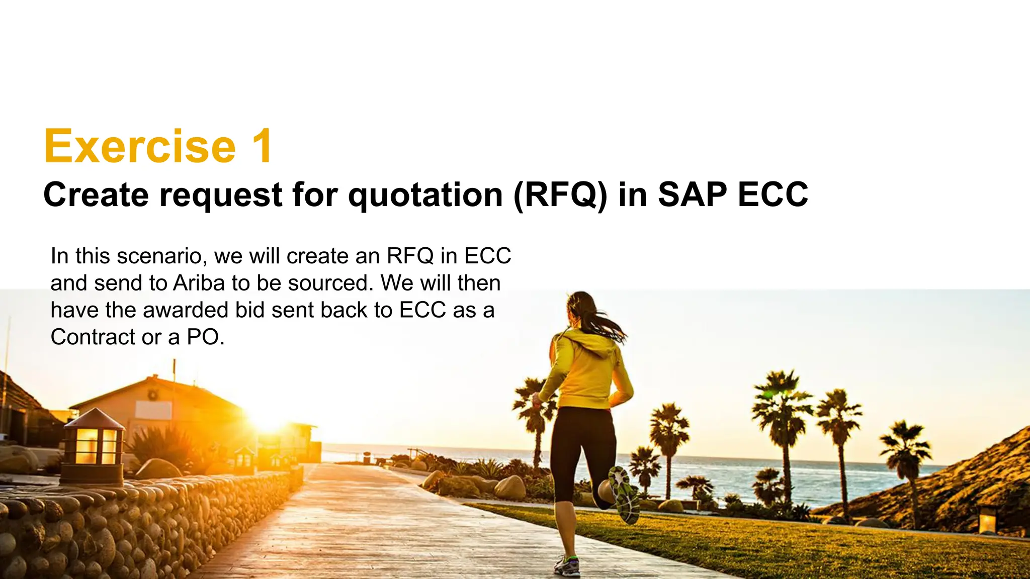 Exercise 1
Create request for quotation (RFQ) in SAP ECC
In this scenario, we will create an RFQ in ECC
and send to Ariba to be sourced. We will then
have the awarded bid sent back to ECC as a
Contract or a PO.
 
