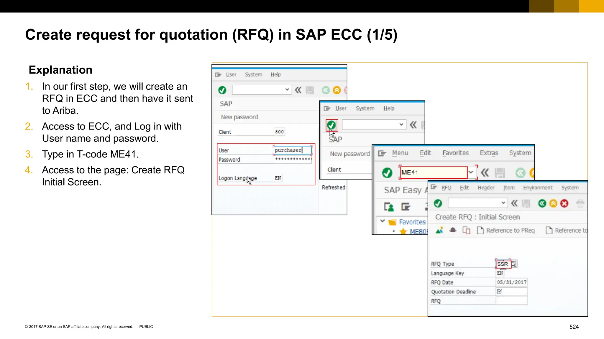 524
PUBLIC
© 2017 SAP SE or an SAP affiliate company. All rights reserved. ǀ
Create request for quotation (RFQ) in SAP ECC (1/5)
Explanation
1. In our first step, we will create an
RFQ in ECC and then have it sent
to Ariba.
2. Access to ECC, and Log in with
User name and password.
3. Type in T-code ME41.
4. Access to the page: Create RFQ
Initial Screen.
 