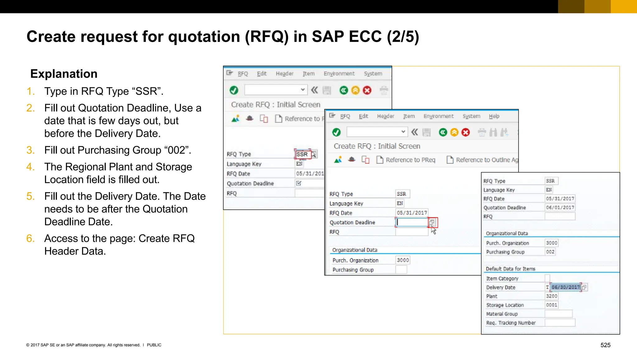 525
PUBLIC
© 2017 SAP SE or an SAP affiliate company. All rights reserved. ǀ
Create request for quotation (RFQ) in SAP ECC (2/5)
Explanation
1. Type in RFQ Type “SSR”.
2. Fill out Quotation Deadline, Use a
date that is few days out, but
before the Delivery Date.
3. Fill out Purchasing Group “002”.
4. The Regional Plant and Storage
Location field is filled out.
5. Fill out the Delivery Date. The Date
needs to be after the Quotation
Deadline Date.
6. Access to the page: Create RFQ
Header Data.
 