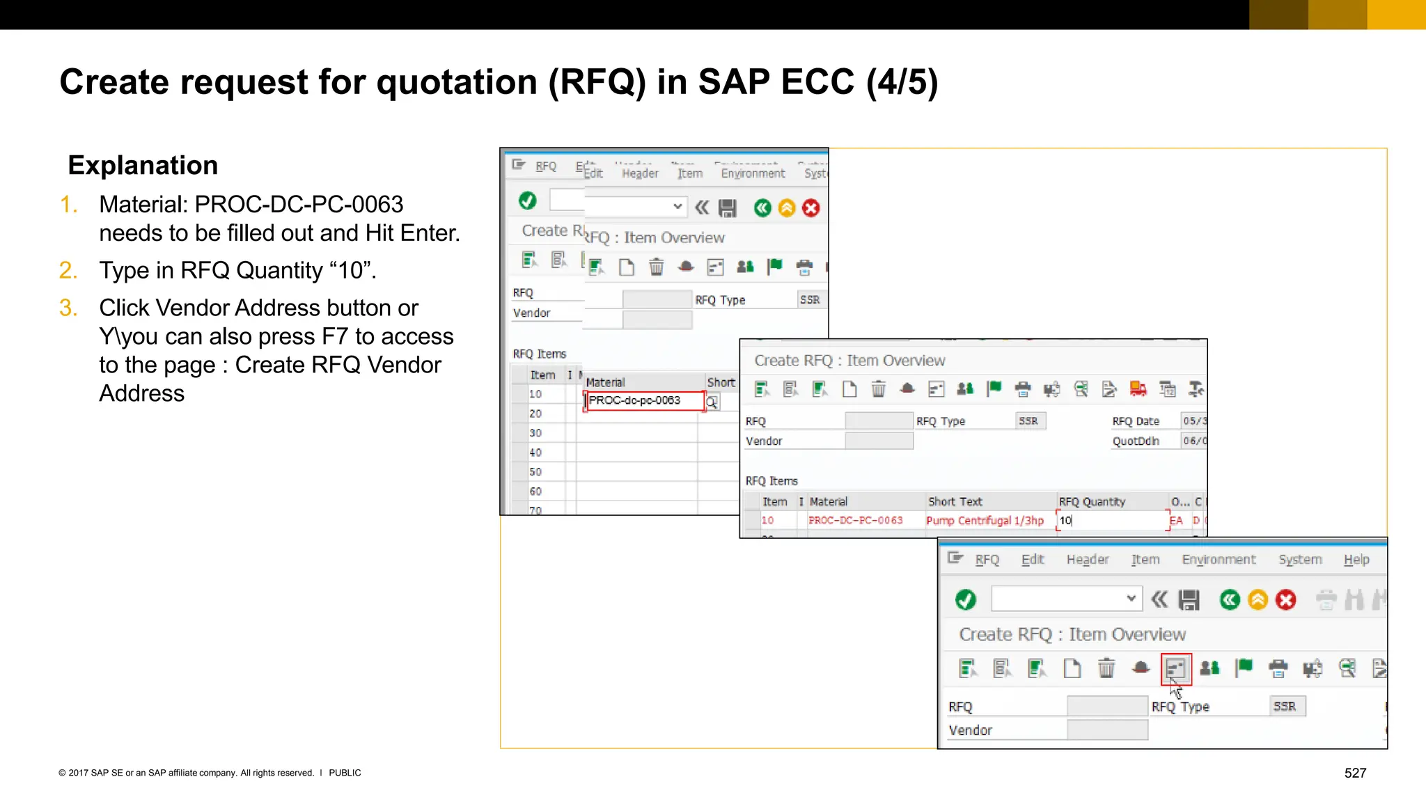 527
PUBLIC
© 2017 SAP SE or an SAP affiliate company. All rights reserved. ǀ
Create request for quotation (RFQ) in SAP ECC (4/5)
Explanation
1. Material: PROC-DC-PC-0063
needs to be filled out and Hit Enter.
2. Type in RFQ Quantity “10”.
3. Click Vendor Address button or
Yyou can also press F7 to access
to the page : Create RFQ Vendor
Address
 