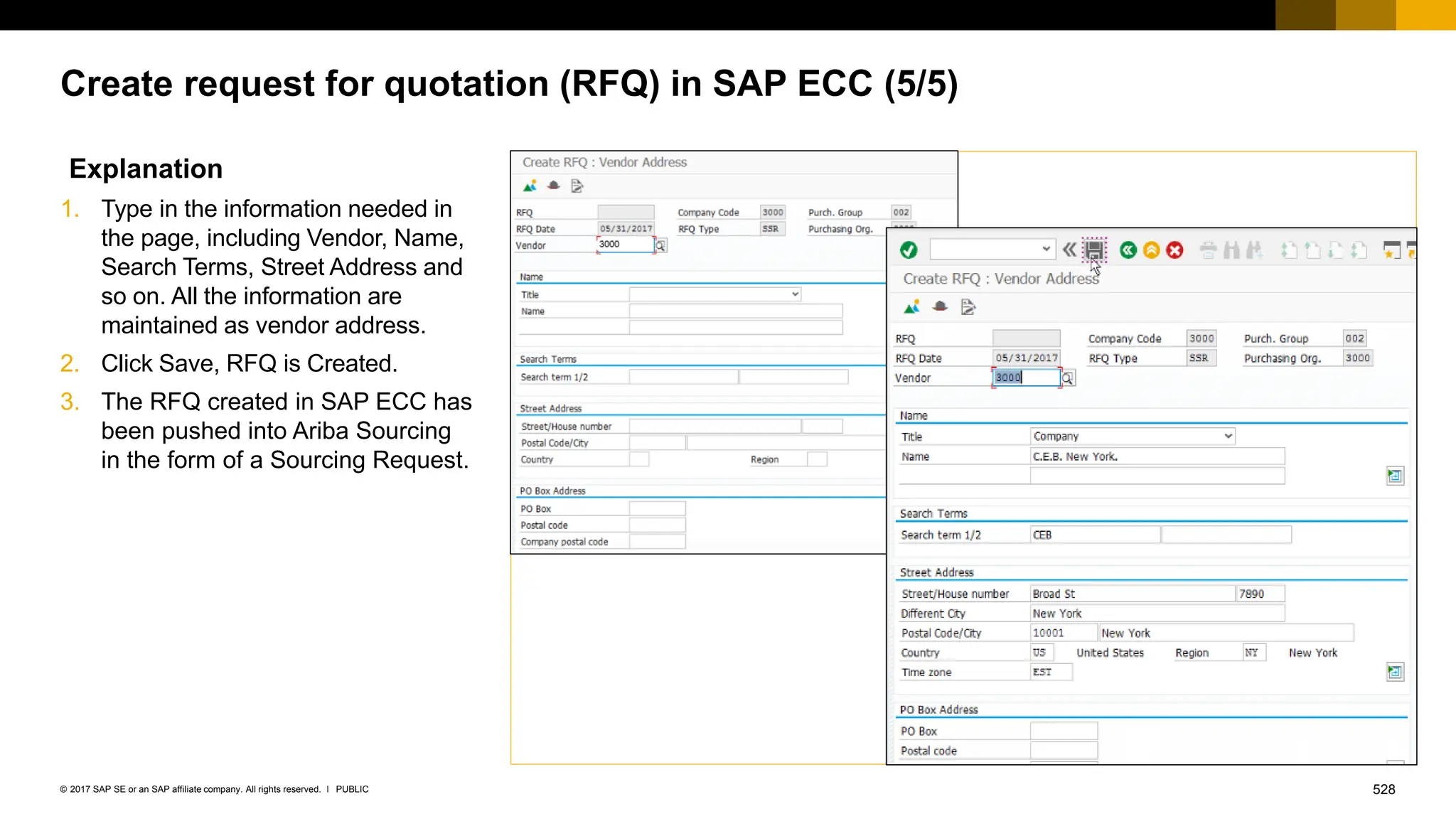 528
PUBLIC
© 2017 SAP SE or an SAP affiliate company. All rights reserved. ǀ
Create request for quotation (RFQ) in SAP ECC (5/5)
Explanation
1. Type in the information needed in
the page, including Vendor, Name,
Search Terms, Street Address and
so on. All the information are
maintained as vendor address.
2. Click Save, RFQ is Created.
3. The RFQ created in SAP ECC has
been pushed into Ariba Sourcing
in the form of a Sourcing Request.
 