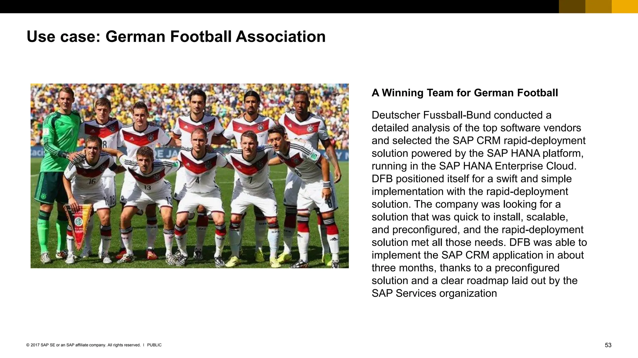 53
PUBLIC
© 2017 SAP SE or an SAP affiliate company. All rights reserved. ǀ
Use case: German Football Association
A Winning Team for German Football
Deutscher Fussball-Bund conducted a
detailed analysis of the top software vendors
and selected the SAP CRM rapid-deployment
solution powered by the SAP HANA platform,
running in the SAP HANA Enterprise Cloud.
DFB positioned itself for a swift and simple
implementation with the rapid-deployment
solution. The company was looking for a
solution that was quick to install, scalable,
and preconfigured, and the rapid-deployment
solution met all those needs. DFB was able to
implement the SAP CRM application in about
three months, thanks to a preconfigured
solution and a clear roadmap laid out by the
SAP Services organization
 