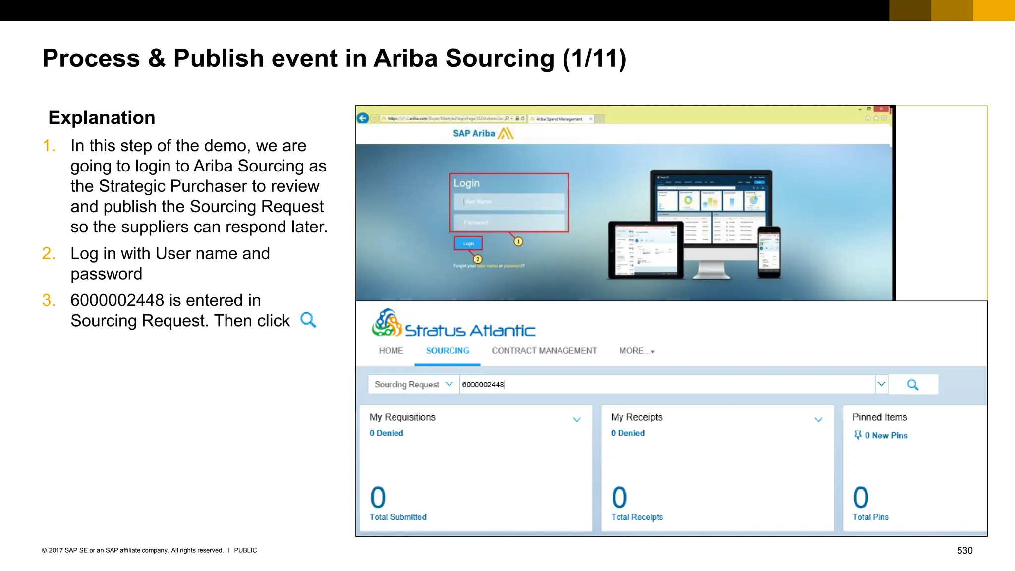 530
PUBLIC
© 2017 SAP SE or an SAP affiliate company. All rights reserved. ǀ
Process & Publish event in Ariba Sourcing (1/11)
Explanation
1. In this step of the demo, we are
going to login to Ariba Sourcing as
the Strategic Purchaser to review
and publish the Sourcing Request
so the suppliers can respond later.
2. Log in with User name and
password
3. 6000002448 is entered in
Sourcing Request. Then click
 