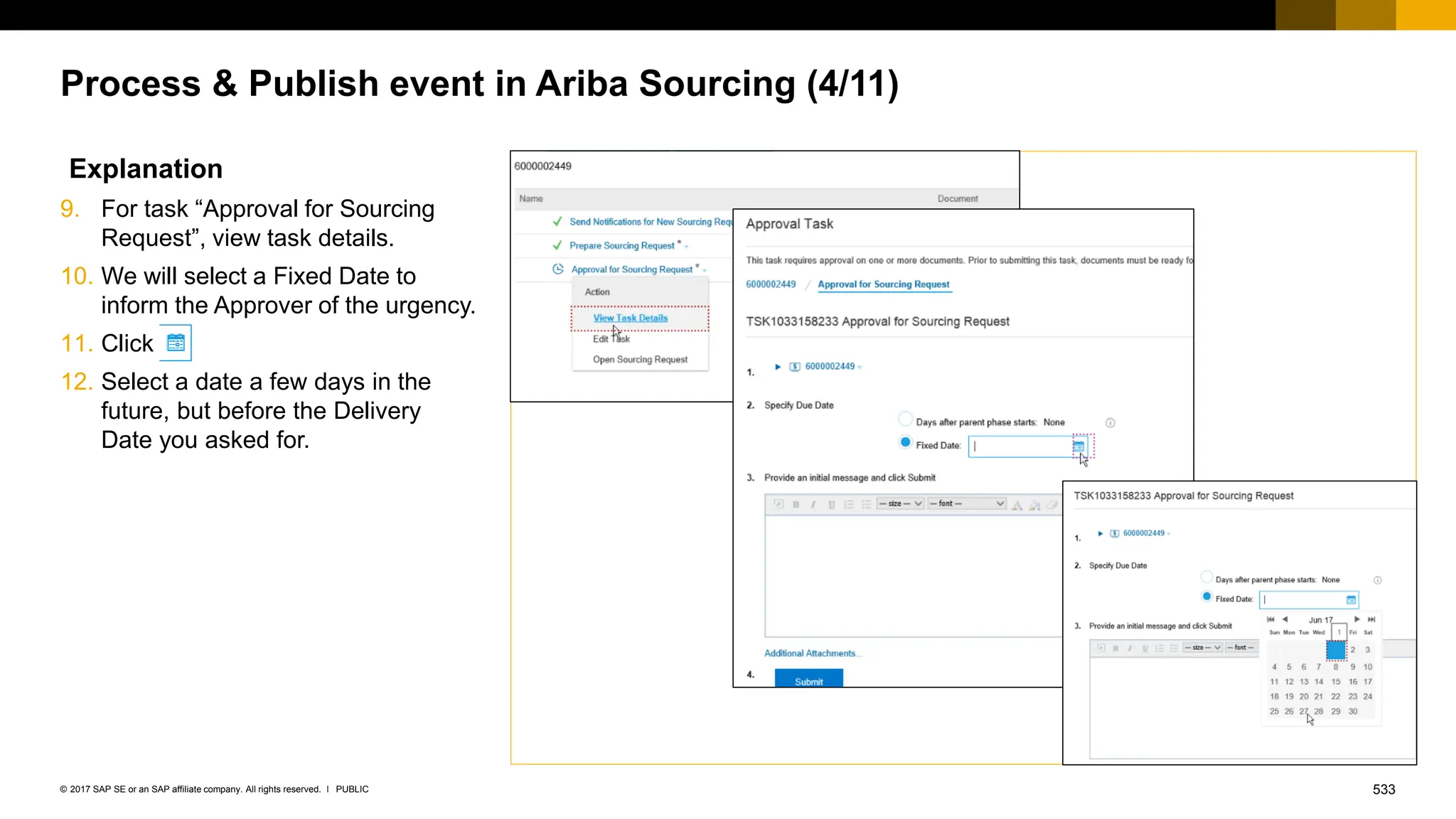 533
PUBLIC
© 2017 SAP SE or an SAP affiliate company. All rights reserved. ǀ
Process & Publish event in Ariba Sourcing (4/11)
Explanation
9. For task “Approval for Sourcing
Request”, view task details.
10. We will select a Fixed Date to
inform the Approver of the urgency.
11. Click
12. Select a date a few days in the
future, but before the Delivery
Date you asked for.
 