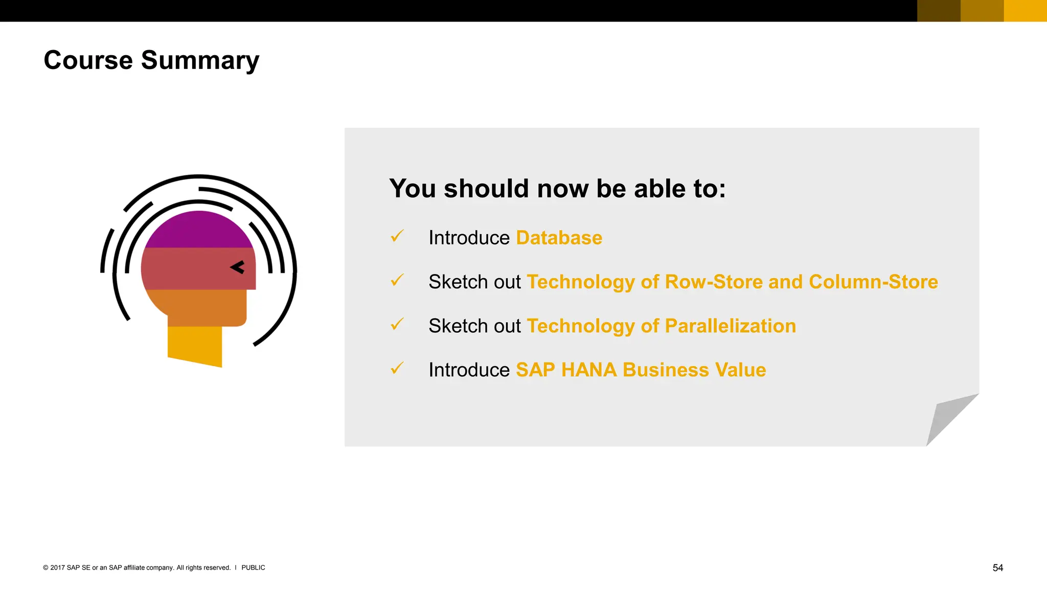 54
PUBLIC
© 2017 SAP SE or an SAP affiliate company. All rights reserved. ǀ
Course Summary
You should now be able to:
✓ Introduce Database
✓ Sketch out Technology of Row-Store and Column-Store
✓ Sketch out Technology of Parallelization
✓ Introduce SAP HANA Business Value
 