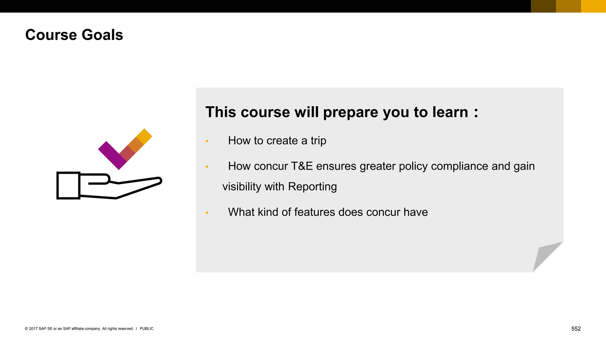 552
PUBLIC
© 2017 SAP SE or an SAP affiliate company. All rights reserved. ǀ
Course Goals
This course will prepare you to learn：
• How to create a trip
• How concur T&E ensures greater policy compliance and gain
visibility with Reporting
• What kind of features does concur have
 