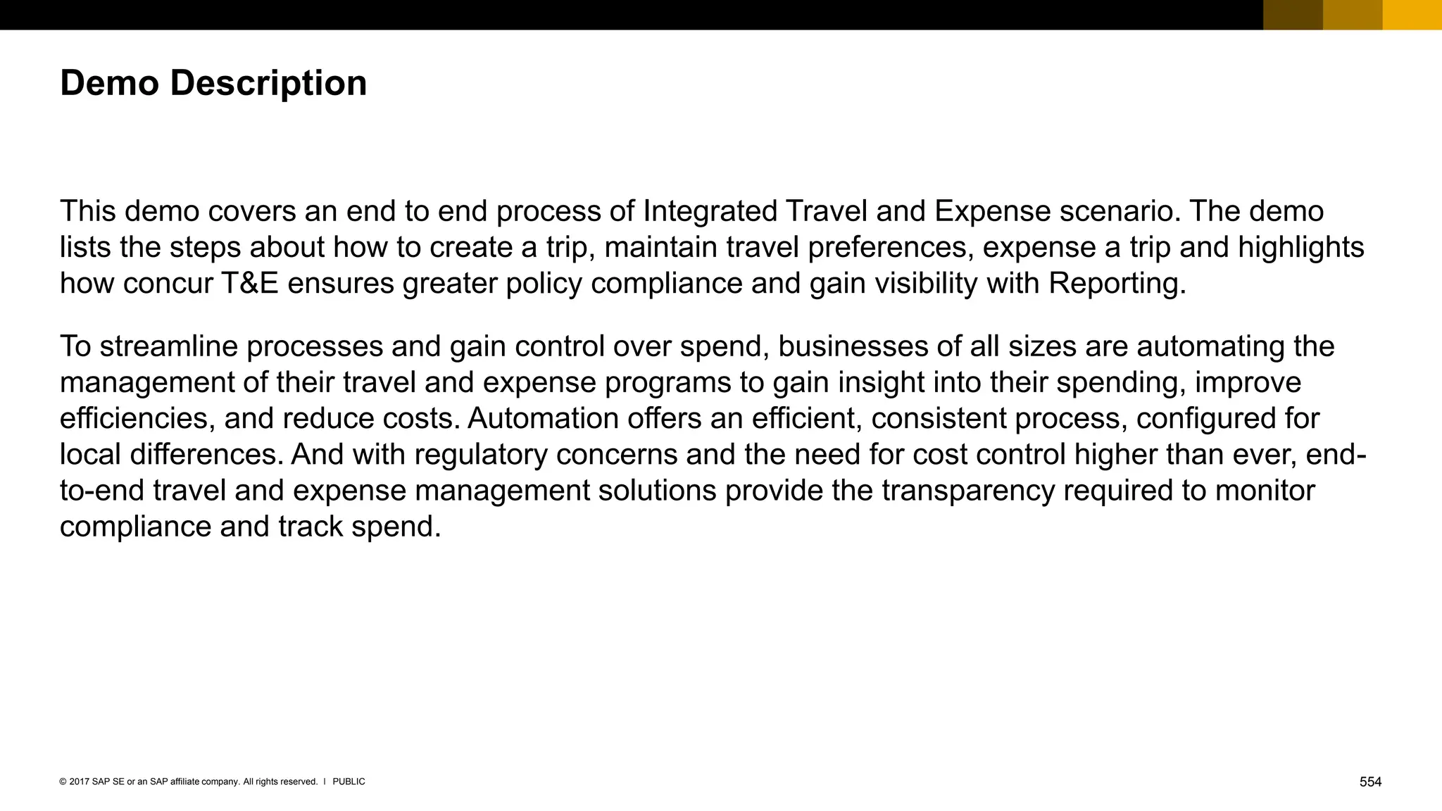 554
PUBLIC
© 2017 SAP SE or an SAP affiliate company. All rights reserved. ǀ
This demo covers an end to end process of Integrated Travel and Expense scenario. The demo
lists the steps about how to create a trip, maintain travel preferences, expense a trip and highlights
how concur T&E ensures greater policy compliance and gain visibility with Reporting.
To streamline processes and gain control over spend, businesses of all sizes are automating the
management of their travel and expense programs to gain insight into their spending, improve
efficiencies, and reduce costs. Automation offers an efficient, consistent process, configured for
local differences. And with regulatory concerns and the need for cost control higher than ever, end-
to-end travel and expense management solutions provide the transparency required to monitor
compliance and track spend.
Demo Description
 