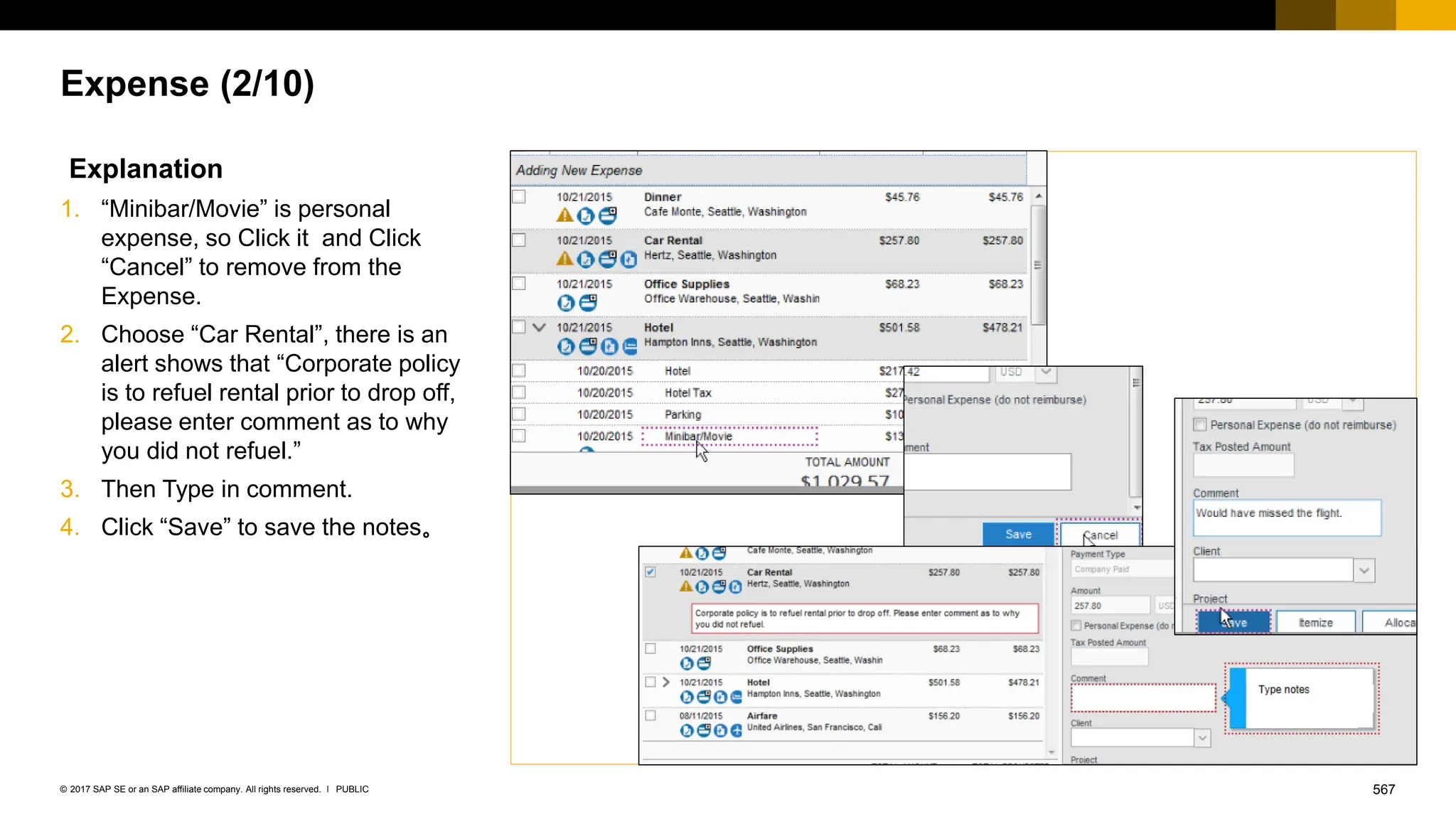 567
PUBLIC
© 2017 SAP SE or an SAP affiliate company. All rights reserved. ǀ
Expense (2/10)
Explanation
1. “Minibar/Movie” is personal
expense, so Click it and Click
“Cancel” to remove from the
Expense.
2. Choose “Car Rental”, there is an
alert shows that “Corporate policy
is to refuel rental prior to drop off,
please enter comment as to why
you did not refuel.”
3. Then Type in comment.
4. Click “Save” to save the notes。
 