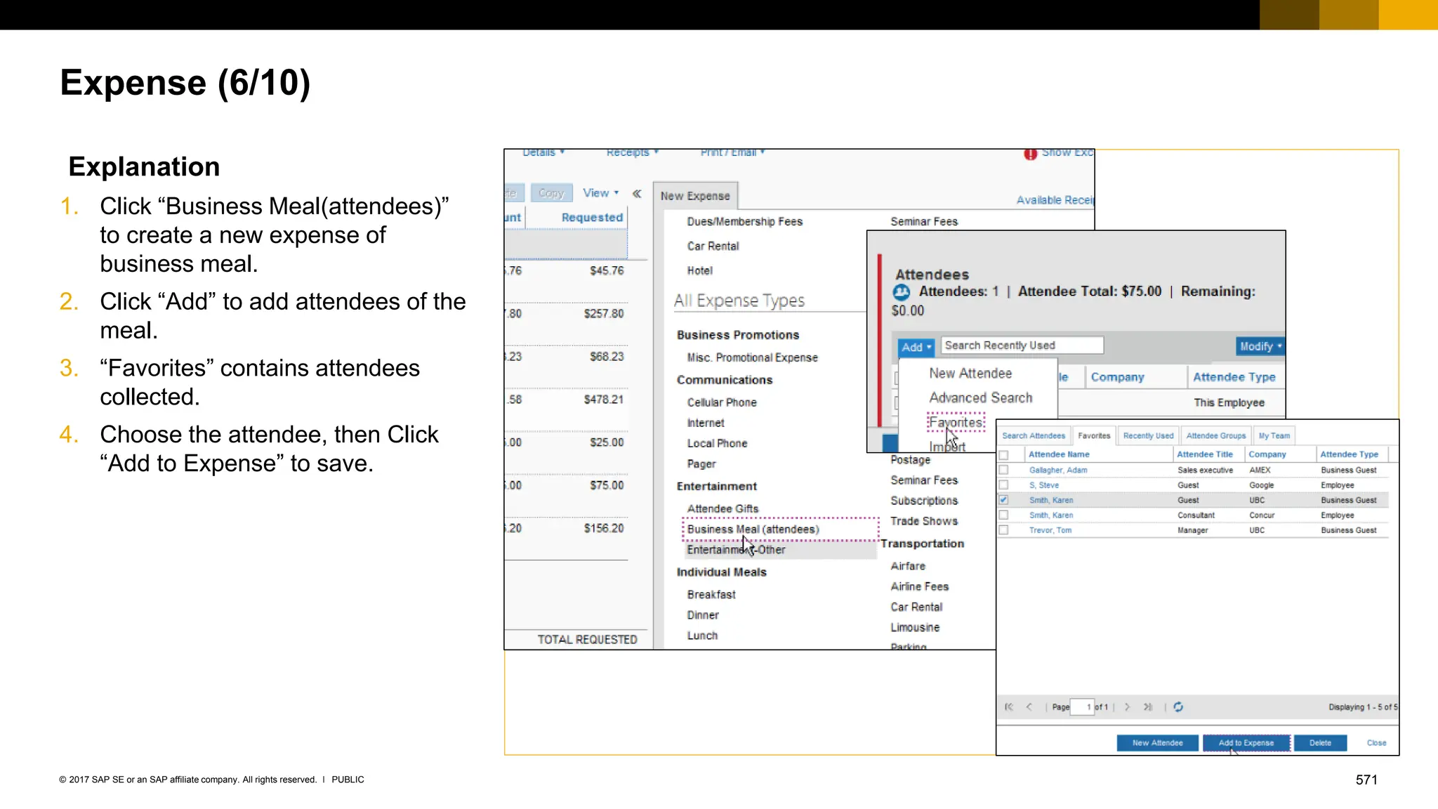 571
PUBLIC
© 2017 SAP SE or an SAP affiliate company. All rights reserved. ǀ
Expense (6/10)
Explanation
1. Click “Business Meal(attendees)”
to create a new expense of
business meal.
2. Click “Add” to add attendees of the
meal.
3. “Favorites” contains attendees
collected.
4. Choose the attendee, then Click
“Add to Expense” to save.
 